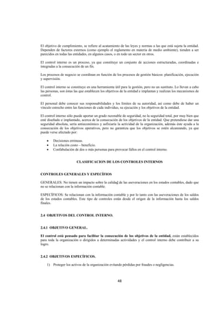  
                                                                                                                




El objetivo de cumplimiento, se refiere al acatamiento de las leyes y normas a las que está sujeta la entidad.
Dependen de factores externos (como ejemplo el reglamento en materia de medio ambiente), tienden a ser
parecidos en todas las entidades, en algunos casos, o en todo un sector en otros.

El control interno es un proceso, ya que constituye un conjunto de acciones estructuradas, coordinadas e
integradas a la consecución de un fin.

Los procesos de negocio se coordinan en función de los procesos de gestión básicos: planificación, ejecución
y supervisión.

El control interno se constituye en una herramienta útil para la gestión, pero no un sustituto. Lo llevan a cabo
las personas, son éstas las que establecen los objetivos de la entidad e implantan y realizan los mecanismos de
control.

El personal debe conocer sus responsabilidades y los límites de su autoridad, así como debe de haber un
vínculo estrecho entre las funciones de cada individuo, su ejecución y los objetivos de la entidad.

El control interno sólo puede aportar un grado razonable de seguridad, no la seguridad total, por muy bien que
esté diseñado e implantado, acerca de la consecución de los objetivos de la entidad. Que pretendiese dar una
seguridad absoluta, sería antieconómico y asfixiaría la actividad de la organización, además éste ayuda a la
consecución de los objetivos operativos, pero no garantiza que los objetivos se estén alcanzando, ya que
puede verse afectado por:

    •   Decisiones erróneas.
    •   La relación costo – beneficio.
    •   Confabulación de dos o más personas para provocar fallos en el control interno.


                         CLASIFICACION DE LOS CONTROLES INTERNOS


CONTROLES GENERALES Y ESPECÍFIOS

GENERALES: No tienen un impacto sobre la calidad de las aseveraciones en los estados contables, dado que
no se relacionan con la información contable.

ESPECÍFICOS: Se relacionan con la información contable y por lo tanto con las aseveraciones de los saldos
de los estados contables. Este tipo de controles están desde el origen de la información hasta los saldos
finales.


2.4 OBJETIVOS DEL CONTROL INTERNO.


2.4.1 OBJETIVO GENERAL.

El control está pensado para facilitar la consecución de los objetivos de la entidad, están establecidos
para toda la organización o dirigidos a determinadas actividades y el control interno debe contribuir a su
logro.


2.4.2 OBJETIVOS ESPECÍFICOS.

    1) Proteger los activos de la organización evitando pérdidas por fraudes o negligencias.



                                                      48 

 
 
