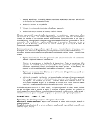  
                                                                                                                  




    2) Asegurar la exactitud y veracidad de los datos contables y extracontables, los cuales son utilizados
       por la dirección para la toma de decisiones.

    3) Promover la eficiencia de la explotación.

    4) Estimular el seguimiento de las prácticas ordenadas por la gerencia.

    5) Promover y evaluar la seguridad, la calidad y la mejora continua.

El control interno contable comprende el plan de organización y los procedimientos y registros que se refieren
a la protección de los activos y a la confiabilidad de los registros financieros. Por lo tanto, el control interno
contable está diseñado en función de los objetivos, para suministrar seguridad razonable de que todos los
controles internos contables pueden considerarse como controles administrativos. Por otra parte, el plan de
organización y los procedimientos y registros establecidos por la gerencia para documentar o ayudar su
proceso de toma de decisiones, puede incluir una serie de controles que no existen en el sistema de
contabilidad, al menos directamente.

La información operativa de tipo estadístico, registro de acceso a ciertas instalaciones de la empresa o una
buena parte de los archivos en un departamento personal, pueden considerarse controles administrativos.
Precisando, se puede señalar como objetivos generales del control interno contable, los que a continuación se
señalan:

    •    Objetivos de autorización: Todas las operaciones deben realizarse de acuerdo con autorizaciones
         generales o especificaciones de la administración.

    •    Objetivos de procesamiento y clasificación de transacciones: Todas las operaciones deben
         registrarse, para permitir la preparación de estados financieros de conformidad con los principios de
         contabilidad generalmente aceptados o de cualquier otro criterio aplicable a dichos estados y para
         mantener en archivos apropiados datos relativos a los activos sujetos a custodia.

    •    Objetivos de salvaguarda física: El acceso a los activos solo debe permitirse de acuerdo con
         autorizaciones de la administración.

    •    Objetivos de verificación y evaluación: Los datos registrados relativos a activos sujetos a custodia
         deben compararse con los activos existentes a intervalos razonables y tomar las medidas apropiadas
         con respecto a las diferencias que existan. Asimismo, deben existir controles relativos a la
         verificación y evaluación periódica de los saldos que se informan en los estados financieros, ya que
         este objetivo complementa en forma importante a los mencionados anteriormente.

Conociendo los objetivos básicos del control interno y los objetivos generales del control interno contables
que son aplicables a todos los sistemas, se pueden ya identificar los ideales utilizables para establecer los
objetivos específicos de control interno por ciclos de transacciones, en la medida en que se puedan agrupar e
identificar los ciclos en que son susceptibles de agruparse las operaciones de la empresa sujeta a estudio.

OBJETIVOS DEL CONTROL INTERNO.

Operaciones; Procedimientos para lograr las metas operativas de la entidad.
Emisiones de informes financieros; Aplicaciones consistentes de normas financieras para producir los
estados financieros.
Cumplimientos; Aplicaciones de las leyes y regulaciones que afectan a la empresa (fiscal, comercial, medio
ambiente, seguros, bancas).




                                                       49 

 
 