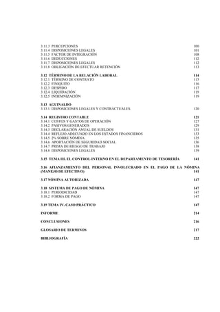  
                                                                           




3.11.3   PERCEPCIONES                                               100
3.11.4   DISPOSICIONES LEGALES                                      101
3.11.5   FACTOR DE INTEGRACIÓN                                      108
3.11.6   DEDUCCIONES                                                112
3.11.7   DISPOSICIONES LEGALES                                      112
3.11.8   OBLIGACIÓN DE EFECTUAR RETENCIÓN                           113

3.12 TÉRMINO DE LA RELACIÓN LABORAL                                 114
3.12.1 TÉRMINO DE CONTRATO                                          115
3.12.2 FINIQUITO                                                    116
3.12.3 DESPIDO                                                      117
3.12.4 LIQUIDACIÓN                                                  119
3.12.5 INDEMNIZACIÓN                                                119

3.13 AGUINALDO
3.13.1 DISPOSICIONES LEGALES Y CONTRACTUALES                        120

3.14 REGISTRO CONTABLE                                              121
3.14.1 COSTOS Y GASTOS DE OPERACIÓN                                 127
3.14.2 PASIVOS GENERADOS                                            129
3.14.3 DECLARACIÓN ANUAL DE SUELDOS                                 131
3.14.4 REFLEJO ADECUADO EN LOS ESTADOS FINANCIEROS                  133
3.14.5 2% SOBRE NÓMINA                                              135
3.14.6 APORTACIÓN DE SEGURIDAD SOCIAL                               136
3.14.7 PRIMA DE RIESGO DE TRABAJO                                   138
3.14.8 DISPOSICIONES LEGALES                                        139

3.15 TEMA III. EL CONTROL INTERNO EN EL DEPARTAMENTO DE TESORERÍA   141

3.16 AFIANZAMIENTO DEL PERSONAL INVOLUCRADO EN EL PAGO DE LA NÓMINA
(MANEJO DE EFECTIVO)                                            141

3.17 NÓMINA AUTORIZADA                                              147

3.18 SISTEMA DE PAGO DE NÓMINA                                      147
3.18.1 PERIODICIDAD                                                 147
3.18.2 FORMA DE PAGO                                                147

3.19 TEMA IV. CASO PRÁCTICO                                         147

INFORME                                                             214

CONCLUSIONES                                                        216

GLOSARIO DE TERMINOS                                                217

BIBLIOGRAFÍA                                                        222




                                        5 

 
 
