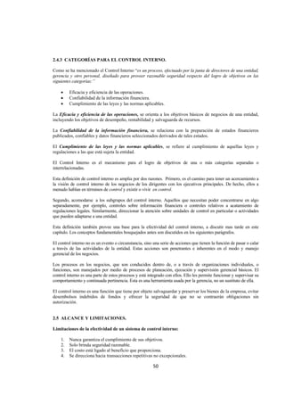 
                                                                                                                     




2.4.3 CATEGORÍAS PARA EL CONTROL INTERNO.

Como se ha mencionado el Control Interno “es un proceso, efectuado por la junta de directores de una entidad,
gerencia y otro personal, diseñado para proveer razonable seguridad respecto del logro de objetivos en las
siguientes categorías:”

    •    Eficacia y eficiencia de las operaciones.
    •    Confiabilidad de la información financiera.
    •    Cumplimiento de las leyes y las normas aplicables.

La Eficacia y eficiencia de las operaciones, se orienta a los objetivos básicos de negocios de una entidad,
incluyendo los objetivos de desempeño, rentabilidad y salvaguarda de recursos.

La Confiabilidad de la información financiera, se relaciona con la preparación de estados financieros
publicados, confiables y datos financieros seleccionados derivados de tales estados.

El Cumplimiento de las leyes y las normas aplicables, se refiere al cumplimiento de aquellas leyes y
regulaciones a las que está sujeta la entidad.

El Control Interno es el mecanismo para el logro de objetivos de una o más categorías separadas o
interrelacionadas.

Esta definición de control interno es amplia por dos razones. Primero, es el camino para tener un acercamiento a
la visión de control interno de los negocios de los dirigentes con los ejecutivos principales. De hecho, ellos a
menudo hablan en términos de control y existir o vivir en control.

Segundo, acomodarse a los subgrupos del control interno. Aquellos que necesitan poder concentrarse en algo
separadamente, por ejemplo, controles sobre información financiera o controles relativos a acatamiento de
regulaciones legales. Similarmente, direccionar la atención sobre unidades de control en particular o actividades
que pueden adaptarse a una entidad.

Esta definición también provee una base para la efectividad del control interno, a discutir mas tarde en este
capítulo. Los conceptos fundamentales bosquejados antes son discutidos en los siguientes parágrafos.

El control interno no es un evento o circunstancia, sino una serie de acciones que tienen la función de pasar o calar
a través de las actividades de la entidad. Estas acciones son penetrantes e inherentes en el modo y manejo
gerencial de los negocios.

Los procesos en los negocios, que son conducidos dentro de, o a través de organizaciones individuales, o
funciones, son manejados por medio de procesos de planeación, ejecución y supervisión gerencial básicos. El
control interno es una parte de estos procesos y está integrado con ellos. Ello les permite funcionar y supervisar su
comportamiento y continuada pertinencia. Esta es una herramienta usada por la gerencia, no un sustituto de ella.

El control interno es una función que tiene por objeto salvaguardar y preservar los bienes de la empresa, evitar
desembolsos indebidos de fondos y ofrecer la seguridad de que no se contraerán obligaciones sin
autorización.


2.5 ALCANCE Y LIMITACIONES.

Limitaciones de la efectividad de un sistema de control interno:

    1.   Nunca garantiza el cumplimiento de sus objetivos.
    2.   Solo brinda seguridad razonable.
    3.   El costo está ligado al beneficio que proporciona.
    4.   Se direcciona hacia transacciones repetitivas no excepcionales.

                                                        50 

 
 