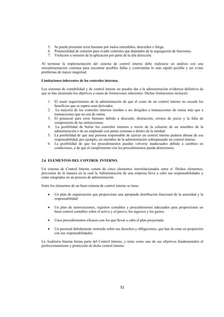 
                                                                                                              




    5.   Se puede presentar error humano por malos entendidos, descuidos o fatiga.
    6.   Potencialidad de colusión para evadir controles que dependen de la segregación de funciones.
    7.   Violación u omisión de la aplicación por parte de la alta dirección.

Al terminar la implementación del sistema de control interno debe realizarse un análisis con una
retroalimentación continua para encontrar posibles fallas y controlarlas lo más rápido posible y así evitar
problemas de mayor magnitud.

Limitaciones inherentes de los controles internos.

Los sistemas de contabilidad y de control interno no pueden dar a la administración evidencia definitiva de
que se han alcanzado los objetivos a causa de limitaciones inherentes. Dichas limitaciones incluyen:

    1.   El usual requerimiento de la administración de que el costo de un control interno no exceda los
         beneficios que se espera sean derivados.
    2.    La mayoría de los controles internos tienden a ser dirigidos a transacciones de rutina más que a
         transacciones que no son de rutina.
    3.   El potencial para error humano debido a descuido, distracción, errores de juicio y la falta de
         comprensión de las instrucciones.
    4.    La posibilidad de burlar los controles internos a través de la colusión de un miembro de la
         administración o de un empleado con partes externas o dentro de la entidad.
    5.   La posibilidad de que una persona responsable de ejercer un control interno pudiera abusar de esa
         responsabilidad, por ejemplo, un miembro de la administración sobrepasando un control interno.
    6.   La posibilidad de que los procedimientos puedan volverse inadecuados debido a cambios en
         condiciones, y de que el cumplimiento con los procedimientos pueda deteriorarse.


2.6 ELEMENTOS DEL CONTROL INTERNO.

Un sistema de Control Interno consta de cinco elementos interrelacionados entre sí. Dichos elementos,
provienen de la manera en la cual la Administración de una empresa lleva a cabo sus responsabilidades y
están integrados en un proceso de administración.

Entre los elementos de un buen sistema de control interno se tiene:

    •    Un plan de organización que proporcione una apropiada distribución funcional de la autoridad y la
         responsabilidad.

    •    Un plan de autorizaciones, registros contables y procedimientos adecuados para proporcionar un
         buen control contables sobre el activo y el pasivo, los ingresos y los gastos.

    •    Unos procedimientos eficaces con los que llevar a cabo el plan proyectado.

    •    Un personal debidamente instruido sobre sus derechos y obligaciones, que han de estar en proporción
         con sus responsabilidades.

La Auditoria Interna forma parte del Control Interno, y tiene como uno de sus objetivos fundamentales el
perfeccionamiento y protección de dicho control interno.




                                                      51 

 
 