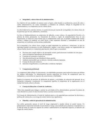  
                                                                                                                




    •   Integridad y valores éticos de la administración:

Los objetivos de una entidad y la manera como se logren, están basados en preferencias, juicios de valor y
estilos administrativos, los cuales trasladados a estándares de conducta, reflejan la integridad de los
administradores y su compromiso con los valores éticos.

La efectividad de los controles internos, no puede elevarse por encima de la integridad y los valores éticos de
las personas que los crea, administra y monitorea.

La ética es fundamentalmente un compromiso de adhesión, a unos valores y la capacidad de llevarlos a la
práctica de forma permanente. La transmisión de valores y reglas de comportamiento ético en una
organización, se realiza de varias formas que se complementan como son: el ejemplo, estableciendo normas
escritas y códigos de conducta, así como llevar a cabo respuestas eficientes y contundentes en caso de
actuaciones, no conformes con las normas establecidas.

En la integridad y los valores éticos, juegan un papel importante los incentivos y tentaciones, ya que los
individuos pueden involucrarse en actos deshonestos, ilegales o anti éticos, porque sus organizaciones les
ofrecen fuertes incentivos o tentaciones para hacerlo, entre lo que se encuentran:

    •   Presiones para cumplir objetivos de desempeño irreales, particularmente resultados de corto plazo.
    •   Altas recompensas dependientes del desempeño.
    •   Controles no existentes o inefectivos.
    •   Alta descentralización que abandona la buena gestión.
    •   Auditoria interna débil, que no detecta e informa conductas impropias.
    •   Consejo de dirección inefectivo.
    •   Sanciones insignificantes o no publicadas a conductas impropias.


    •   Competencia profesional:

 La competencia debe reflejar el conocimiento y las habilidades necesarias, para realizar las tareas que definen
los trabajos individuales. La administración necesita especificar los niveles de competencia, para los
trabajadores y convertirlos en requisitos de conocimientos y habilidades.

Implica la existencia de procesos de definición de puestos y actividades, de selección del personal, de su
formación, evaluación y promoción. La competencia significa el compromiso de la organización con el
trabajo bien hecho, eficaz y eficiente.

    •   Consejo de Dirección o Comité de Auditoria:

 Debe estar preparado para indagar y analizar las actividades de los administradores, presentar los puntos de
vista alternativos y tener el valor de actuar frente a acciones inconvenientes.

Un Consejo de Administración o Comité de Auditoria pasivo y sin capacidad para cuestionar las decisiones y
políticas de la dirección, es un riesgo de control interno muy significativo.

    •   Filosofía y estilo de operación de la administración:

Los estilos gerenciales marcan el nivel de riesgo empresarial y pueden afectar al control interno. Un
planteamiento empresarial orientado excesivamente al riesgo, unas actitudes poco propicias a la prudencia o a
la falta de tomar en cuenta los aspectos de control o administrativos al emprender negocios, es indicativo de
riesgos de control interno.




                                                      53 

 
 