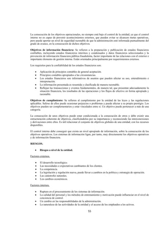  
                                                                                                                 




La consecución de los objetivos operacionales, no siempre está bajo el control de la entidad, ya que el control
interno no es capaz de prevenir acontecimientos externos, que pueden evitar se alcancen metas operativas,
pero puede aportar un nivel de seguridad razonable de que la administración esté informada puntualmente del
grado de avance, en la consecución de dichos objetivos.

Objetivos de información financiera: Se refieren a la preparación y publicación de estados financieros
confiables, incluyendo estados financieros interinos y condensados y datos financieros seleccionados y la
prevención de información financiera pública fraudulenta, factor importante de las relaciones con el exterior e
importante elemento de gestión interna. Están orientados principalmente por requerimientos externos.

Los requisitos para la confiabilidad de los estados financieros son:

    •    Aplicación de principios contables de general aceptación.
    •    Principios contables apropiados a las circunstancias.
    •    Los estados financieros son informativos de asuntos que pueden afectar su uso, entendimiento e
         interpretación.
    •    La información presentada es resumida y clasificada de manera razonable.
    •    Reflejan las transacciones y eventos fundamentales, de manera tal, que presentan adecuadamente la
         situación financiera, los resultados de las operaciones y los flujos de efectivo en forma apropiada y
         razonable.

Objetivos de cumplimiento: Se refieren al cumplimiento por la entidad de las leyes y las regulaciones
aplicables. Salirse de ellos puede ocasionar perjuicios o problemas y puede afectar a su propio prestigio. Los
objetivos pueden ser complementarios y estar vinculados entre sí. Un objetivo puede pertenecer a más de una
categoría.

La consecución de unos objetivos puede estar condicionada a la consecución de otros y debe existir una
estructuración coherente de objetivos, clasificándolos por su importancia y reconociendo las interconexiones
y derivaciones entre ellos. Es útil relacionar el conjunto de objetivos globales de una entidad, con los recursos
disponibles.

El control interno debe conseguir que exista un nivel apropiado de información, sobre la consecución de los
objetivos operativos. Los sistemas de información ligan, por tanto, muy directamente los objetivos operativos
y de información financiera.

RIESGOS.

    •    Riesgos a nivel de la entidad.

Factores externos.

    •    El desarrollo tecnológico.
    •    Las necesidades o expectativas cambiantes de los clientes.
    •    La competencia.
    •    La legislación y regulación nueva, puede llevar a cambios en la política y estrategia de operación.
    •    Las catástrofes naturales.
    •    Los cambios económicos.

Factores internos.

    •    Ruptura en el procesamiento de los sistemas de información.
    •    La calidad del personal y los métodos de entrenamiento y motivación puede influenciar en el nivel de
         conciencia de control.
    •    Un cambio en las responsabilidades de la administración.
    •    La naturaleza de las actividades de la entidad y el acceso de los empleados a los activos.

                                                       55 

 
 