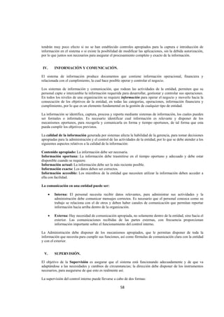  
                                                                                                                     




tendrán muy poco efecto si no se han establecido controles apropiados para la captura e introducción de
información en el sistema o si existe la posibilidad de modificar las aplicaciones, sin la debida autorización,
por lo que juntos son necesarios para asegurar el procesamiento completo y exacto de la información.


    IV.       INFORMACIÓN Y COMUNICACIÓN.

El sistema de información produce documentos que contiene información operacional, financiera y
relacionada con el cumplimiento, la cual hace posible operar y controlar el negocio.

Los sistemas de información y comunicación, que rodean las actividades de la entidad, permiten que su
personal capte e intercambie la información requerida para desarrollar, gestionar y controlar sus operaciones.
En todos los niveles de una organización se requiere información para operar el negocio y moverlo hacia la
consecución de los objetivos de la entidad, en todas las categorías, operaciones, información financiera y
cumplimiento, por lo que es un elemento fundamental en la gestión de cualquier tipo de entidad.

La información se identifica, captura, procesa y reporta mediante sistemas de información, los cuales pueden
ser formales o informales. Es necesario identificar cual información es relevante y disponer de los
mecanismos oportunos, para recogerla y comunicarla en forma y tiempo oportunos, de tal forma que esta
pueda cumplir los objetivos previstos.

La calidad de la información generada por sistemas afecta la habilidad de la gerencia, para tomar decisiones
apropiadas para la administración y el control de las actividades de la entidad, por lo que se debe atender a los
siguientes aspectos relativos a la calidad de la información:

Contenido apropiado: La información debe ser necesaria.
Información oportuna: La información debe trasmitirse en el tiempo oportuno y adecuado y debe estar
disponible cuando se requiere.
Información actual: La información debe ser la más reciente posible.
Información exacta: Los datos deben ser correctos.
Información accesible: Los miembros de la entidad que necesiten utilizar la información deben acceder a
ella con facilidad.

La comunicación en una entidad puede ser:

          •   Interna: El personal necesita recibir datos relevantes, para administrar sus actividades y la
              administración debe comunicar mensajes correctos. Es necesario que el personal conozca como su
              trabajo se relaciona con el de otros y deben haber canales de comunicación que permitan reportar
              información hacia arriba dentro de la organización.

          •   Externa: Hay necesidad de comunicación apropiada, no solamente dentro de la entidad, sino hacia el
              exterior. Las comunicaciones recibidas de las partes externas, con frecuencia proporcionan
              información importante sobre el funcionamiento del control interno.

La Administración debe disponer de los mecanismos apropiados, que le permitan disponer de toda la
información que necesita para cumplir sus funciones, así como fórmulas de comunicación clara con la entidad
y con el exterior.


    V.        SUPERVISIÓN.

El objetivo de la Supervisión es asegurar que el sistema está funcionando adecuadamente y de que va
adaptándose a las necesidades y cambios de circunstancias; la dirección debe disponer de los instrumentos
necesarios, para asegurarse de que esto es realmente así.

La supervisión del control interno puede llevarse a cabo de dos formas:

                                                         58 

 
 