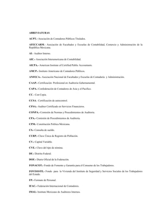  
                                                                                                      




ABREVIATURAS

ACPT.- Asociación de Contadores Públicos Titulados.

AFECCARM.- Asociación de Facultades y Escuelas de Contabilidad, Comercio y Administración de la
República Mexicana.

AI.- Auditor Interno.

AIC.- Asociación Interamericana de Contabilidad.

AICPA.- American Institute of Certified Public Accountants.

AMCP.- Instituto Americano de Contadores Públicos.

ANFECA.- Asociación Nacional de Facultades y Escuelas de Contaduría y Administración.

CAAP.- Certificación Profesional en Auditoria Gubernamental.

CAPA.- Confederación de Contadores de Asia y el Pacifico.

CC.- Con Copia.

CCSA.- Certificación de autocontrol.

CFSA.- Auditor Certificado en Servicios Financieros.

CONPA.- Comisión de Normas y Procedimientos de Auditoria.

CPA.- Comisión de Procedimientos de Auditoria.

CPM.- Constitución Política Mexicana.

CS.- Consulta de sueldo.

CURP.- Clave Única de Registro de Población.

CV.- Capital Variable.

CVE.- Clave del tipo de nómina.

DF.- Distrito Federal.

DOF.- Diario Oficial de la Federación.

FONACOT.- Fondo de Fomento y Garantía para el Consumo de los Trabajadores.

FOVISSSTE.- Fondo para la Vivienda del Instituto de Seguridad y Servicios Sociales de los Trabajadores
del Estado.

FP.- Formato de Personal.

IFAC.- Federación Internacional de Contadores.

IMAI.- Instituto Mexicano de Auditores Internos.


                                                       6 

 
 