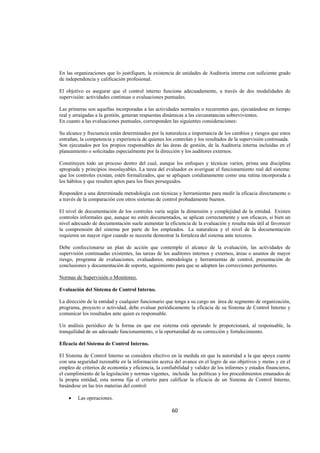  
                                                                                                               




En las organizaciones que lo justifiquen, la existencia de unidades de Auditoria interna con suficiente grado
de independencia y calificación profesional.

El objetivo es asegurar que el control interno funcione adecuadamente, a través de dos modalidades de
supervisión: actividades continuas o evaluaciones puntuales.

Las primeras son aquellas incorporadas a las actividades normales o recurrentes que, ejecutándose en tiempo
real y arraigadas a la gestión, generan respuestas dinámicas a las circunstancias sobrevivientes.
En cuanto a las evaluaciones puntuales, corresponden las siguientes consideraciones:

Su alcance y frecuencia están determinados por la naturaleza e importancia de los cambios y riesgos que estos
entrañan, la competencia y experiencia de quienes los controlan y los resultados de la supervisión continuada.
Son ejecutados por los propios responsables de las áreas de gestión, de la Auditoria interna incluidas en el
planeamiento o solicitadas especialmente por la dirección y los auditores externos.

Constituyen todo un proceso dentro del cual, aunque los enfoques y técnicas varíen, prima una disciplina
apropiada y principios insoslayables. La tarea del evaluador es averiguar el funcionamiento real del sistema:
que los controles existan, estén formalizados, que se apliquen cotidianamente como una rutina incorporada a
los hábitos y que resulten aptos para los fines perseguidos.

Responden a una determinada metodología con técnicas y herramientas para medir la eficacia directamente o
a través de la comparación con otros sistemas de control probadamente buenos.

El nivel de documentación de los controles varía según la dimensión y complejidad de la entidad. Existen
controles informales que, aunque no estén documentados, se aplican correctamente y son eficaces, si bien un
nivel adecuado de documentación suele aumentar la eficiencia de la evaluación y resulta más útil al favorecer
la comprensión del sistema por parte de los empleados. La naturaleza y el nivel de la documentación
requieren un mayor rigor cuando se necesite demostrar la fortaleza del sistema ante terceros.

Debe confeccionarse un plan de acción que contemple el alcance de la evaluación, las actividades de
supervisión continuadas existentes, las tareas de los auditores internos y externos, áreas o asuntos de mayor
riesgo, programa de evaluaciones, evaluadores, metodología y herramientas de control, presentación de
conclusiones y documentación de soporte, seguimiento para que se adopten las correcciones pertinentes.

Normas de Supervisión o Monitoreo.

Evaluación del Sistema de Control Interno.

La dirección de la entidad y cualquier funcionario que tenga a su cargo un área de segmento de organización,
programa, proyecto o actividad, debe evaluar periódicamente la eficacia de su Sistema de Control Interno y
comunicar los resultados ante quien es responsable.

Un análisis periódico de la forma en que ese sistema está operando le proporcionará, al responsable, la
tranquilidad de un adecuado funcionamiento, o la oportunidad de su corrección y fortalecimiento.

Eficacia del Sistema de Control Interno.

El Sistema de Control Interno se considera efectivo en la medida en que la autoridad a la que apoya cuente
con una seguridad razonable en la información acerca del avance en el logro de sus objetivos y metas y en el
empleo de criterios de economía y eficiencia, la confiabilidad y validez de los informes y estados financieros,
el cumplimiento de la legislación y normas vigentes, incluida las políticas y los procedimientos emanados de
la propia entidad, esta norma fija el criterio para calificar la eficacia de un Sistema de Control Interno,
basándose en las tres materias del control:

    •   Las operaciones.

                                                      60 

 
 