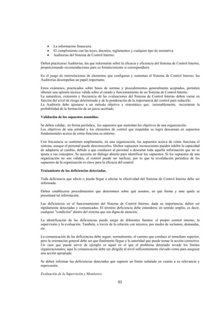  
                                                                                                               




    •   La información financiera.
    •   El cumplimiento con las leyes, decretos, reglamentos y cualquier tipo de normativa.
    •   Auditorias del Sistema de Control Interno.

Deben practicarse Auditorias, las que informarán sobre la eficacia y eficiencia del Sistema de Control Interno,
proporcionando recomendaciones para su fortalecimiento si correspondiera.

En el juego de interrelaciones de elementos que configuran y sustentan el Sistema de Control Interno, las
Auditorias desempeñan un papel importante.

Estos exámenes, practicados sobre bases de normas y procedimientos generalmente aceptados, permiten
obtener una opinión técnica válida sobre el estado y funcionamiento de un Sistema de Control Interno.
La naturaleza, extensión y frecuencia de las evaluaciones del Sistema de Control Interno deben variar en
función del nivel de riesgo determinado y de la ponderación de la importancia del control para reducirlo.
La Auditoria debe ajustarse a un método objetivo y sistemático que, razonablemente, incremente la
probabilidad de la formación de un juicio acertado.

Validación de los supuestos asumidos.

Se deben validar, en forma periódica, los supuestos que sustentan los objetivos de una organización.
Los objetivos de una entidad y los elementos de control que respaldan su logro descansan en supuestos
fundamentales acerca de cómo funciona su entorno.

Con frecuencia se sostienen ampliamente, en una organización, los supuestos acerca de cómo funciona el
sistema, aunque el personal puede desconocerlos. Dichos supuestos inconscientes pueden inhibir la capacidad
de adaptarse al cambio, debido a que conducen al personal a descartar toda aquella información que no se
ajusta a sus conceptos. Se necesita un diálogo abierto para identificar los supuestos. Si los supuestos de una
organización no son válidos, el control puede ser ineficaz, por lo que la revalidación periódica de los
supuestos de la organización es clave para la eficacia del control.

Tratamiento de las deficiencias detectadas.

Toda deficiencia que afecte o pueda llegar a afectar la efectividad del Sistema de Control Interno debe ser
informada.

Deben establecerse procedimientos que determinen sobre qué asuntos, en qué forma y ante quién se
presentará tal información.

Las deficiencias en el funcionamiento del Sistema de Control Interno, dada su importancia, deben ser
rápidamente detectadas y comunicadas. El término deficiencia debe entenderse en sentido amplio, es decir,
cualquier "condición" dentro del sistema que sea digna de atención.

La identificación de las deficiencias puede surgir de diferentes fuentes: el propio control interno, la
supervisión y la evaluación. También, a través de la relación con terceros, por medio de reclamos, demandas,
etc.

La comunicación de las deficiencias debe seguir, normalmente, el camino que conduce al inmediato superior,
pero la orientación general debe ser que finalmente llegue a la autoridad que puede tomar la acción correctiva.
Un caso que puede servir de ejemplo es aquel en el que el problema detectado invade los límites
organizacionales; aquí la comunicación debe ser dirigida al nivel suficientemente elevado como para asegurar
una acción apropiada.

Se deben informar las deficiencias detectadas que superen un límite señalado en cuanto a su relevancia y
repercusión.

Evaluación de la Supervisión y Monitoreo.

                                                      61 

 
 