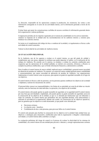  
                                                                                                                 




La dirección, responsable de las operaciones compara la producción, las existencias, las ventas u otra
información conseguida en el curso de sus actividades diarias, con la información generada a través de los
sistemas.

Evaluar hasta qué punto las comunicaciones recibidas de terceros corrobora la información generada dentro
de la organización o indican problemas.

Comparación periódica de los importes registrados por el sistema de contabilidad con los activos materiales.
Analizar la respuesta de la entidad ante las recomendaciones de los auditores internos y externos para
fortalecer los controles internos.

Se insiste en el cumplimiento del código de ética o conducta de la entidad y si regularmente se llevan a cabo
actividades de control esenciales.

Valorar la efectividad de las actividades de Auditoria interna


2.8 EVALUACIÓN PRELIMINAR.

En la Auditoria, uno de los aspectos a evaluar es el control interno, ya que del grado de calidad y
cumplimiento que este posea, depende la confianza que podrá depositar el auditor, en la realización de los
trabajos de Auditoria. De acuerdo con lo anterior, se estudian y evalúan los controles establecidos para
asegurarse que las operaciones de la entidad auditada, se realizan con economía, eficiencia y eficacia; se
cumplan las políticas establecidas y que se brinde información financiera y administrativa confiable.

Para el auditor el control interno de mayor calidad, implicará mayor confiabilidad y generará menor necesidad
de obtención de pruebas de Auditoria. Al contrario, un control de menor calidad generará menor confiabilidad
y consecuentemente una mayor necesidad de aplicación de pruebas de Auditoria. Las organizaciones
implementan el control interno como un proceso, para aportar un grado de seguridad razonable en el logro de
sus objetivos.

El control interno lo llevan a cabo las personas, son las personas quienes establecen los objetivos de la entidad
e implantan y realizan los mecanismos de control.

El personal debe conocer sus responsabilidades y los límites de su autoridad, así como ha de haber un vínculo
estrecho, entre las funciones de cada individuo, su ejecución y los objetivos de la entidad.

El control interno sólo puede aportar un grado razonable de seguridad, no la seguridad total El control interno
por muy bien que esté diseñado e implantado, sólo puede aportar un grado razonable de seguridad, acerca de
la consecución de los objetivos de la entidad, ya que se ve afectado por limitaciones que son inherentes a
todos los controles. El control interno que pretendiese dar una seguridad absoluta, sería antieconómico y
asfixiaría la actividad de la organización, además este ayuda a la consecución de los objetivos operativos,
pero no garantiza que los objetivos se estén alcanzando, ya que puede verse afectado por:

    •    Decisiones erróneas.
    •    La relación costo – beneficio.
    •    Confabulación de dos o más personas, para provocar fallos en el control interno.

El control está pensado para facilitar la consecución de los objetivos de la entidad Cada entidad tiene sus
objetivos y estrategias para alcanzarlos, establecidos para toda la organización o dirigidos a determinadas
actividades y el control interno debe contribuir a su logro.

La evaluación preliminar del riesgo de control es el proceso de evaluar la efectividad de los sistemas de
contabilidad y de control interno de una entidad para prevenir o detectar y corregir representaciones erróneas


                                                       62 

 
 