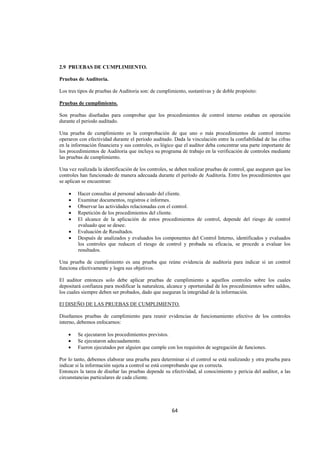  
                                                                                                                




2.9 PRUEBAS DE CUMPLIMIENTO.

Pruebas de Auditoria.

Los tres tipos de pruebas de Auditoria son: de cumplimiento, sustantivas y de doble propósito:

Pruebas de cumplimiento.

Son pruebas diseñadas para comprobar que los procedimientos de control interno estaban en operación
durante el periodo auditado.

Una prueba de cumplimiento es la comprobación de que uno o más procedimientos de control interno
operaron con efectividad durante el periodo auditado. Dada la vinculación entre la confiabilidad de las cifras
en la información financiera y sus controles, es lógico que el auditor deba concentrar una parte importante de
los procedimientos de Auditoria que incluya su programa de trabajo en la verificación de controles mediante
las pruebas de cumplimiento.

Una vez realizada la identificación de los controles, se deben realizar pruebas de control, que aseguren que los
controles han funcionado de manera adecuada durante el período de Auditoria. Entre los procedimientos que
se aplican se encuentran:

    •   Hacer consultas al personal adecuado del cliente.
    •   Examinar documentos, registros e informes.
    •   Observar las actividades relacionadas con el control.
    •   Repetición de los procedimientos del cliente.
    •   El alcance de la aplicación de estos procedimientos de control, depende del riesgo de control
        evaluado que se desee.
    •   Evaluación de Resultados.
    •   Después de analizados y evaluados los componentes del Control Interno, identificados y evaluados
        los controles que reducen el riesgo de control y probada su eficacia, se procede a evaluar los
        resultados.

Una prueba de cumplimiento es una prueba que reúne evidencia de auditoria para indicar si un control
funciona efectivamente y logra sus objetivos.

El auditor entonces solo debe aplicar pruebas de cumplimiento a aquellos controles sobre los cuales
depositará confianza para modificar la naturaleza, alcance y oportunidad de los procedimientos sobre saldos,
los cuales siempre deben ser probados, dado que aseguran la integridad de la información.

El DISEÑO DE LAS PRUEBAS DE CUMPLIMIENTO.

Diseñamos pruebas de cumplimiento para reunir evidencias de funcionamiento efectivo de los controles
interno, debemos enfocarnos:

    •   Se ejecutaron los procedimientos previstos.
    •   Se ejecutaron adecuadamente.
    •   Fueron ejecutados por alguien que cumple con los requisitos de segregación de funciones.

Por lo tanto, debemos elaborar una prueba para determinar si el control se está realizando y otra prueba para
indicar si la información sujeta a control se está comprobando que es correcta.
Entonces la tarea de diseñar las pruebas depende su efectividad, al conocimiento y pericia del auditor, a las
circunstancias particulares de cada cliente.




                                                      64 

 
 