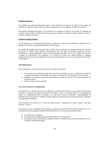  
                                                                                                                  




Pruebas sustantivas.

Son aquellas que están diseñadas para llegar a una conclusión con respecto al saldo de una cuenta, sin
importar los controles internos sobre los tipos de transacciones que se reflejan en el saldo de esa cuenta.

Son pruebas diseñadas para llegar a una conclusión con respecto al saldo de una cuenta, sin importar los
controles internos sobre los flujos de transacciones que se reflejan en el saldo. Es decir, el objetivo central es
verificar el saldo de la cuenta.

Pruebas de doble propósito.

Es una prueba que se desempeña para obtener evidencia de Auditoria que satisfaga los objetivos de las
pruebas de controles y las pruebas de detalles al mismo tiempo.

Las pruebas de cumplimiento tienen por objeto verificar que los controles en que basamos nuestra evaluación
del riesgo de control, estén operando efectivamente. Por otra parte las pruebas sustantivas con que
establecemos el riesgo de detección, tienen por objeto identificar posibles errores en los saldos de las cuentas
o grupos de transacciones. Sin embargo, en la práctica es común que ambas pruebas se apliquen
conjuntamente sobre las mismas partidas de un grupo de transacciones, con lo cual se incrementa la eficiencia
de la Auditoria.


METODOLOGÍA.

Para comprender y evaluar el control interno de la entidad, es necesario:

    •    Conocer los cinco componentes del control interno en la entidad, que son: el ambiente de control, la
         evaluación de riesgos, las actividades de control, la información y comunicación y la supervisión.
    •    Identificar los controles específicos, que reducirán el riesgo de control y hacer una evaluación del
         riesgo de control.
    •    Probar la eficacia de los controles.


2.10 SITUACIONES A INFORMAR.

Es menester que se informe por escrito las situaciones a informar detectadas, ya sean asuntos de interés para
el cliente y/o aspectos que llaman la atención del auditor y que en su opinión deben ser comunicadas al
cliente. La comunicación debe ser dirigida a los más altos niveles de autoridad y responsabilidad. Es
costumbre que como parte de su trabajo el auditor proporcione sugerencias que permitan mejorar la estructura
de control interno existente.

Esta información se incluye en la “Carta de observaciones y sugerencias al control interno”, que debe
contener, al menos:

La indicación de que el propósito de la Auditoria es emitir una opinión sobre los estados financieros y no el
de proporcionar una seguridad razonable del funcionamiento de la estructura del control interno.

    a) Las situaciones a informar.
    b) Las restricciones establecidas para la distribución de tal comunicación.
    c) No quisiera dar por concluida esta unidad sin aclarar un término que se utiliza frecuentemente en la
       Auditoria: seguridad razonable.



                                                       65 

 
 