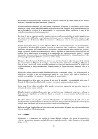  
                                                                                                                  




El concepto de seguridad razonable reconoce que el costo de la estructura de control interno de una entidad,
no deberá exceder los beneficios esperados al establecerla.

El control interno es un proceso que llevan a cabo las personas, susceptibles de equivocarse, por lo cual las
medidas de control interno sólo pueden aportar un grado de seguridad razonable, no la seguridad absoluta; de
que se lograrán los objetivos de la administración. En complemento, deberá justificarse el costo de los
controles con resultados o beneficios esperados.

En virtud de que las expectativas de los usuarios con respecto a la responsabilidad del auditor para informar
por escrito sobre debilidades o desviaciones relacionadas con la estructura del control interno se han
incrementado, ha sido necesario definir las situaciones a informar, así como la forma y contenido de dicho
informe.

Durante el curso de su trabajo, el auditor debe estar al tanto de los asuntos relacionados con el control interno,
que puedan ser de interés para el cliente, los cuales se identifican como “Situaciones a Informar”. Estas
situaciones son asuntos que llaman la atención del auditor y que en su opinión deben comunicarse al cliente,
ya que representan deficiencias importantes en el diseño u operación de la estructura de control interno, que
podrían afectar negativamente la capacidad de la organización para registrar, procesar, resumir y reportar
información financiera uniforme con las afinaciones de la administración en los estados financieros. Tales
deficiencias pueden incluir diferentes aspectos del control interno.

El objetivo del auditor en una Auditoria, es formarse una opinión sobre los estados financieros de la entidad,
por lo que no tiene la obligación de investigar y encontrar situaciones a informar. Sin embargo, debe estar al
tanto de ellas, a través de la evaluación de los elementos de la estructura del control interno, de la aplicación
de procedimientos de Auditoria sobre saldos o transacciones o de alguna otra manera dentro del curso de la
revisión.

El juicio del auditor con respecto a las situaciones a informar, varía en cada trabajo y está influenciado por la
naturaleza y extensión de los procedimientos de Auditoria y otros factores, tales como el tamaño de la
entidad, su complejidad y la naturaleza y diversificación de sus actividades.

Esta comunicación se debe hacer con personas de alto nivel de autoridad y responsabilidad, tales como el
Consejo de Administración, el dueño de la empresa o con quienes hayan contratado al auditor.

Como parte de su trabajo, el auditor debe además, proporcionar sugerencias que permitan mejorar la
estructura de control interno existente.

El auditor también podrá identificar asuntos que a su juicio no sean estrictamente situaciones a informar o
bien sean poco importantes y tendrá que decidir si comunica o no estos asuntos en beneficio de la
administración.

El auditor interno está obligado a informar detalladamente a la administración de cada uno de los
incumplimientos al control interno que detecto en su revisión para que está este enterada de cómo se puede
corregir desde el área en la que de detecto el fallo o si necesario que intervenga.

La forma en la que el auditor hace del conocimiento a la administración del trabajo que realizo es mediante un
informe que elabora al final de su trabajo.


2.11 INFORME.

El dictamen es el documento que suscribe el Contador Público conforme a las normas de su profesión,
relativo a la naturaleza, alcance y resultado del examen realizado sobre los estados financieros de la entidad
de que se trate.

                                                       66 

 
 