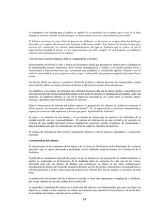  
                                                                                                                  




La importancia del informe para el auditor es capital. Es la conclusión de su trabajo, por lo cual se le debe
asignar un extremo cuidado, verificando que sea técnicamente correcto y adecuadamente presentado.

El Informe constituye la etapa final del proceso de Auditoria, en el mismo se recogen todos los hallazgos
detectados y el soporte documental para sustentar el dictamen emitido. Este Informe es escrito siempre para
terceros que constituyen los clientes, independientemente del tipo de Auditoria que se realice, de ahí la
importancia concedida al mismo y a los requerimientos que debe cumplir. En este Capítulo se establecen
criterios para la presentación de los mismos.

“Un Informe es una presentación objetiva e imparcial de los hechos”

Esencialmente un Informe es más o menos un documento oficial que presenta los hechos para la información
de determinados usuarios interesados. Este resume investigaciones y análisis y los hechos pueden llevar a
conclusiones y Recomendaciones que representan una cuidadosa y considerada opinión. Requiere por tal
razón de una cuidadosa y exacta presentación, ya que la información que proporciona puede determinar futura
acción.

Los hechos deben ser exactos y completos, fáciles de localizar y además necesitan ser interpretados, porque
estos informes deben ser claros, precisos, oportunos y eficientes en cuanto al uso de recursos.

Los directivos a los cuales van dirigidos tales informes disponen cada día de menos tiempo, o para decirlo de
otra manera para una misma cantidad de tiempo tienen cada día una mayor demanda de actividades. Ante ésta
situación, los auditores internos se ven en la imperiosa necesidad de ser, como antes se expresó, claros,
concisos, oportunos y aprovechar al máximo los recursos.

Sobre la importancia del informe del auditor expresa “la preparación del informe de Auditoria constituye el
último paso de los necesarios para completar el examen”. Es “la expresión de un dictamen independiente y
experto es el servicio más importante y valioso que presta la profesión de Auditoria”.

Se capta y se comunica de una manera y en un espacio de tiempo que les permite a los individuos de la
entidad cumplir con sus responsabilidades. El sistema de información de una entidad es el conjunto de
recursos de una entidad (personal, pericia, instalaciones, procesos, equipo, programas de computadora y
datos) diseñados para proveer información con el fin de lograr los objetivos de negocios.

El sistema de información debe proveer información: Interna y externa (sucesos, actividades y condiciones
externas).

Características del Informe.

El informe parte de los resúmenes de los temas y de las Actas de Notificación de los Resultados de Auditoria
(parciales) que se vayan elaborando y analizando con los auditados, respectivamente, en el transcurso de la
Auditoria.

A partir de las orientaciones del jefe de grupo y lo que se dispone en su Organización de Auditoria Interna, el
auditor va preparando en el transcurso de la Auditoria todas las memorias de cada uno de los Temas,
utilizando para ello los papeles de Trabajo que constituyen las Notas, la que debe confeccionarse
inmediatamente después de concluido el análisis del tema con los dirigentes y funcionarios correspondientes a
la Unidad auditada, y de las cuales tomará la propuesta del informe final con los aspectos a considerar en cada
tema.

La elaboración del informe final de Auditoria es una de las fases más importante y compleja de la Auditoria,
por lo que requiere de extremo cuidado en su confección.

La capacidad y habilidad del auditor en la redacción del informe, son fundamentales para que este logre sus
objetivos y cumpla con los propósitos de ofrecer los elementos que permitan al lector conocer, de forma fácil,
los resultados del trabajo realizado por los auditores.

                                                      67 

 
 