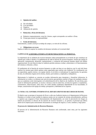  
                                                                                                                




    •    Opinión del auditor.

    a)   Sin salvedades.
    b)   Con salvedades.
    c)   Negativa.
    d)   Abstención de opinión.

    •    Redacción y firma del dictamen.

    a) Redactar congruentemente, como he o hemos, según corresponda a un auditor o firma.
    b) Firmar para asumir la responsabilidad.

   • Fecha del dictamen.
Generalmente, cuando concluyó su trabajo de campo y se retira de las oficinas.

    • Obligaciones en su uso.
Implica el deber de respetar los modelos de dictamen incluidos en la normatividad.


CAPÍTULO III AUDITORIA INTERNA EN REMUNERACIONES AL PERSONAL.

La importancia de la Auditoria de recursos humanos radica principalmente en el hecho de que constituye un
sistema que evalúa el diseño y la implantación de toda la función de recursos humanos, misma que integra la
aplicación, remuneración, desarrollo, mantenimiento y evaluación del potencial humano dentro del ámbito
organizacional. En esta línea de ideas la Auditoria permite entonces evaluar y determinar si el funcionamiento
del sistema es eficiente y eficaz.

El rendimiento de la función de recursos humanos se mide con base en sus objetivos, por lo cual sólo basta
analizar los mismos para inferir quiénes están capacitados para realizar esta Auditoria. En coordinación con
un especialista, agente externo y un equipo interno, la revisión es realizada por la organización, los gerentes
de área, los diferentes órganos de la misma, clientes, proveedores y empleados y trabajadores.

Básicamente la Auditoria se concreta en recabar información para interpretar y formalizar inferencias, la
información se evalúa y se obtienen una serie de juicios que permiten concluir el logro de resultados mismos
que ya se plantean como interrogantes en la determinación de los objetivos de Auditoria. De esta forma, para
reunir la información pertinente, se recurre a técnicas como la entrevista, revisión de registros o expedientes,
cuestionarios, observaciones, entre otros, los cuales pueden combinarse dependiendo de las necesidades, el
tiempo, características del equipo de trabajo, presupuesto y habilidad de los expertos.


3.1 TEMA 1 EL CONTROL INTERNO EN EL DEPARTAMENTO DE RECURSOS HUMANOS.

El objetivo que se persigue al momento de llevar a cabo una Auditoria interna en el departamento de Recursos
Humanos es evaluar en qué medida la empresa cuenta con un conjunto de normas, procedimientos, políticas
y registros que aseguran el buen funcionamiento del departamento, así como la prevención de riesgos en
materia de personal, la eficacia de las función de recursos humanos y, en general, el personal que labora
dentro de la empresa para instrumentar eficazmente su estrategia de negocio, a corto, mediano y largo plazo.

El proceso de Administración de Recursos Humanos.

El proceso de la Administración de Recursos Humanos está conformado, entre otras, por las siguientes
funciones:




                                                      69 

 
 