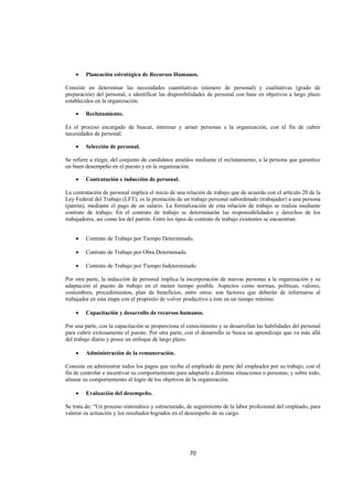  
                                                                                                                




    •   Planeación estratégica de Recursos Humanos.

Consiste en determinar las necesidades cuantitativas (número de personal) y cualitativas (grado de
preparación) del personal, e identificar las disponibilidades de personal con base en objetivos a largo plazo
establecidos en la organización.

    •   Reclutamiento.

Es el proceso encargado de buscar, interesar y atraer personas a la organización, con el fin de cubrir
necesidades de personal.

    •   Selección de personal.

Se refiere a elegir, del conjunto de candidatos atraídos mediante el reclutamiento, a la persona que garantice
un buen desempeño en el puesto y en la organización.

    •   Contratación e inducción de personal.

La contratación de personal implica el inicio de una relación de trabajo que de acuerdo con el artículo 20 de la
Ley Federal del Trabajo (LFT), es la prestación de un trabajo personal subordinado (trabajador) a una persona
(patrón), mediante el pago de un salario. La formalización de esta relación de trabajo se realiza mediante
contrato de trabajo. En el contrato de trabajo se determinarán las responsabilidades y derechos de los
trabajadores, así como los del patrón. Entre los tipos de contrato de trabajo existentes se encuentran:


    •   Contrato de Trabajo por Tiempo Determinado.

    •   Contrato de Trabajo por Obra Determinada.

    •   Contrato de Trabajo por Tiempo Indeterminado.

Por otra parte, la inducción de personal implica la incorporación de nuevas personas a la organización y su
adaptación al puesto de trabajo en el menor tiempo posible. Aspectos como normas, políticas, valores,
costumbres, procedimientos, plan de beneficios, entre otros; son factores que deberán de informarse al
trabajador en esta etapa con el propósito de volver productivo a éste en un tiempo mínimo.

    •   Capacitación y desarrollo de recursos humanos.

Por una parte, con la capacitación se proporciona el conocimiento y se desarrollan las habilidades del personal
para cubrir exitosamente el puesto. Por otra parte, con el desarrollo se busca un aprendizaje que va más allá
del trabajo diario y posee un enfoque de largo plazo.

    •   Administración de la remuneración.

Consiste en administrar todos los pagos que recibe el empleado de parte del empleador por su trabajo, con el
fin de controlar e incentivar su comportamiento para adaptarlo a distintas situaciones o personas; y sobre todo,
alinear su comportamiento al logro de los objetivos de la organización.

    •   Evaluación del desempeño.

Se trata de: “Un proceso sistemático y estructurado, de seguimiento de la labor profesional del empleado, para
valorar su actuación y los resultados logrados en el desempeño de su cargo.




                                                      70 

 
 