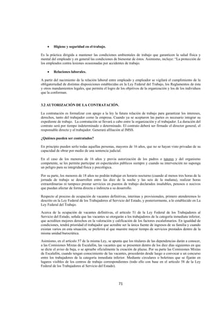  
                                                                                                                




    •   Higiene y seguridad en el trabajo.

Es la práctica dirigida a mantener las condiciones ambientales de trabajo que garanticen la salud física y
mental del empleado y en general las condiciones de bienestar de éstos. Asimismo, incluye: “La protección de
los empleados contra lesiones ocasionadas por accidentes de trabajo.

    •   Relaciones laborales.

A partir del nacimiento de la relación laboral entre empleado y empleador se vigilará el cumplimiento de la
obligatoriedad de distintas disposiciones establecidas en la Ley Federal del Trabajo, los Reglamentos de ésta
y otros mandamientos legales, que permita el logro de los objetivos de la organización y los de los individuos
que la conforman.


3.2 AUTORIZACIÓN DE LA CONTRATACIÓN.

La contratación es formalizar con apego a la ley la futura relación de trabajo para garantizar los intereses,
derechos, tanto del trabajador como la empresa. Cuando ya se aceptaron las partes es necesario integrar su
expediente de trabajo. La contratación se llevará a cabo entre la organización y el trabajador. La duración del
contrato será por tiempo indeterminado o determinado. El contrato deberá ser firmado el director general, el
responsable directo y el trabajador. Generará afiliación al IMSS.

¿Quiénes pueden ser contratados?

En principio pueden serlo todas aquellas personas, mayores de 16 años, que no se hayan visto privadas de su
capacidad de obrar por medio de una sentencia judicial.

En el caso de los menores de 16 años y previa autorización de los padres o tutores y del organismo
competente, se les permite participar en espectáculos públicos siempre y cuando su intervención no suponga
un peligro para su integridad física y psicológica.

Por su parte, los menores de 18 años no podrán trabajar en horario nocturno (cuando al menos tres horas de la
jornada de trabajo se desarrollen entre las diez de la noche y las seis de la mañana), realizar horas
extraordinarias ni tampoco prestar servicios en puestos de trabajo declarados insalubles, penosos o nocivos
que puedan afectar de forma directa o indirecta a su desarrollo.

Respecto al proceso de ocupación de vacantes definitivas, interinas y provisionales, primero atenderemos lo
descrito en la Ley Federal de los Trabajadores al Servicio del Estado, y posteriormente, a lo establecido en La
Ley Federal del Trabajo.

Acerca de la ocupación de vacantes definitivas, el artículo 51 de la Ley Federal de los Trabajadores al
Servicio del Estado, señala que las vacantes se otorgarán a los trabajadores de la categoría inmediata inferior,
que acrediten mejores derechos en la valoración y calificación de los factores escalafonarios. En igualdad de
condiciones, tendrá prioridad el trabajador que acredite ser la única fuente de ingresos de su familia y cuando
existan varios en esta situación, se preferirá al que muestre mayor tiempo de servicios prestados dentro de la
misma unidad burocrática.

Asimismo, en el artículo 57 de la misma Ley, se apunta que los titulares de las dependencias darán a conocer,
a las Comisiones Mixtas de Escalafón, las vacantes que se presenten dentro de los diez días siguientes en que
se dicte el aviso de baja, o se apruebe oficialmente la creación de plazas. Por su parte las Comisiones Mixtas
de Escalafón, cuando tengan conocimiento de las vacantes, procederán desde luego a convocar a un concurso
entre los trabajadores de la categoría inmediata inferior. Mediante circulares o boletines que se fijarán en
lugares visibles de los centros de trabajo correspondientes (todo ello con base en el artículo 58 de la Ley
Federal de los Trabajadores al Servicio del Estado).



                                                      71 

 
 