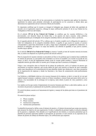  
                                                                                                                  




Como lo describe el artículo 59, en las convocatorias se incluirán los requisitos para aplicar los derechos,
igualmente los plazos para presentar solicitudes de participación en los concursos y demás datos que
determinen los reglamentos de las Comisiones Mixtas de Escalafón.

Es importante confirmar que la vacante se otorgará al trabajador que, después de haber sido aprobado de
acuerdo con el reglamento respectivo, obtenga la mejor calificación (artículo 61 de la Ley Federal de los
Trabajadores al Servicio del Estado).

En el artículo 159 de la Ley Federal del Trabajo, se establece que las vacantes definitivas y las
provisionales, con duración mayor de treinta días, y los puestos de nueva creación, serán cubiertos
escalafonariamente por el trabajador de la categoría inmediata inferior, del respectivo oficio o profesión.

En el segundo párrafo del artículo 159 se subraya que si el patrón cumplió con la obligación de capacitar a
todos los trabajadores de la categoría inmediata inferior, a aquélla en que ocurra la vacante, el ascenso
corresponderá a quien haya demostrado ser apto y tenga mayor antigüedad. En igualdad de condiciones, se
preferirá al trabajador que tenga a su cargo una familia y de subsistir la igualdad, al que, previo examen,
acredite mayor aptitud.

En el artículo 160 de la Ley Federal del Trabajo se enuncia “cuando se trate de vacantes menores de treinta
días, se estará a lo dispuesto en el párrafo primero del artículo anterior.”

Para la ocupación de vacantes interinas se procederá con base en las políticas que la empresa haya establecido
en materia de personal. La cual podría estar orientada a no mover el escalafón si la vacante no excede de seis
meses; es decir, el jefe del departamento donde exista la vacante podrá nombrar y remover libremente al
empleado interino que deba cubrir la vacante, por el tiempo que dure la ausencia el trabajador.

Llegar a una concepción clara en función de los planes de producción, cuál es el número de puestos que
necesitamos en nuestras empresas, qué niveles deben de tener estos puestos en función de unos contenidos
reales, para desembocar en la estructuración de unas plantillas ideales que obedezcan a una clara concepción
de la organización de empresas y donde las funciones y las líneas de comunicación estén perfectamente
definidas.

Las fortalezas y debilidades relativas a los recursos humanos de la empresa, es decir, se trata de ver con qué
capital humano contamos o podemos contar en el futuro inmediato y conocer hasta qué punto dicho activo se
adecua a las necesidades de la estrategia de la empresa, tanto desde el punto de vista cuantitativo como
cualitativo.

Los medios con los que cuenta el departamento de recursos humanos para llevar a cabo dicho análisis, son: el
inventario de personal y la planeación de la plantilla o planeación de plazas.

El control de plazas consiste en el mecanismo de registro y manejo de las plazas previstas en el pronóstico de
personal.

El control de plazas incluye:

    •    Plazas ocupadas.
    •    Plazas vacantes.
    •    Sustituciones temporales.
    •    Sustituciones permanentes.

La plantilla de personal se define como el número de puestos y el número de personal que ocupa esos puestos,
para alcanzar los objetivos de una organización. Es decir, la plantilla de personal implica la relación ordenada
de los puestos y empleados. Para ahondar en el significado de este término, es necesario puntualizar que la
plantilla de personal representa también el presupuesto de personal; el cual consiste en la expresión de un
número de puestos de trabajo de diferentes tipos y las calificaciones que requieren.



                                                      72 

 
 