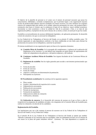  
                                                                                                                  




El objetivo de la plantilla de personal es el contar con el número de personal necesario que posea los
conocimientos, habilidades y actitudes (competencias), que le permitan lograr a una organización mayores
niveles de productividad (obtener mayores resultados con menos recursos), así como satisfacer los exigentes
criterios de competitividad (alto énfasis en la calidad, reducción permanente de costos, alta productividad y
orientación clara hacia el cliente), que la conduzcan al logro de sus objetivos: mayor utilidad económica,
incrementar su valor económico y elevar la calidad de vida de su personal; o bien, si se trata de una
organización pública, el propósito de ésta será el alcance de su misión, es decir, la razón por la que fue creada.

Escalafón es un procedimiento de ascensos debidamente legislados y de aplicación permanente. Se desarrolla
a través de concursos a los que se convocan los trabajadores.

La Ley Federal de los Trabajadores al Servicio del Estado, en su artículo 47, define escalafón como: “El
sistema organizado en cada dependencia conforme a las bases establecidas en este título, para efectuar las
promociones de ascenso de los trabajadores y autorizar las permutas”.

El sistema escalafonario en una organización opera con base en los siguientes elementos:

    A) Comisión Mixta de Escalafón: Es la encargada del cumplimiento y vigilancia de la aplicación del
       Reglamento en los Ascensos. La cual deberá estar integrada con igual número de representantes del
       titular de la dependencia (de gobierno), o del patrón (empresa), y del sindicato.

    B) Comisiones Auxiliares Mixtas de Escalafón: Son órganos facultados de las Comisiones Mixtas de
       Escalafón.

    C) Reglamento de escalafón: Son las reglas generales para acceder a movimientos promocionales que
       contienen:

    •    Forma de proceder.
    •    Forma de convocar.
    •    Forma de evaluar.
    •    Aspectos a calificarse con determinación de puntuación.
    •    Participantes en el proceso.

    D) Procedimiento escalafonario: Se constituye de los siguientes aspectos:

    •    Plaza vacante.
    •    Estudio y determinación de requisitos de la vacante.
    •    Elaboración de convocatoria.
    •    Publicación de convocatoria.
    •    Periodo de inscripciones.
    •    Formación de expedientes.
    •    Elaboración de cédula de evaluación.
    •    Calificación y dictamen.

     E) Celebración de concurso: Es el desarrollo del concurso de ascenso en el que se lleva a cabo la
recepción de las propuestas de candidatos enviadas a los integrantes de la Comisión Mixta de Escalafón para
realizar la evaluación y la elección de los candidatos.

Reglamentación del Escalafón.

Las legislaciones que van a dar sustento al proceso de ascensos son la ley Federal de los Trabajadores al
Servicio del Estado y la Ley Federal del Trabajo.

En el artículo 48 de la Ley Federal de los Trabajadores al Servicio del Estado se apunta que tendrán:
“Derecho a participar en los concursos para ser ascendidos, todos los trabajadores de base con un mínimo de
seis meses en la plaza del grado inmediato inferior”. Asimismo: “En cada dependencia se expedirá un

                                                       73 

 
 