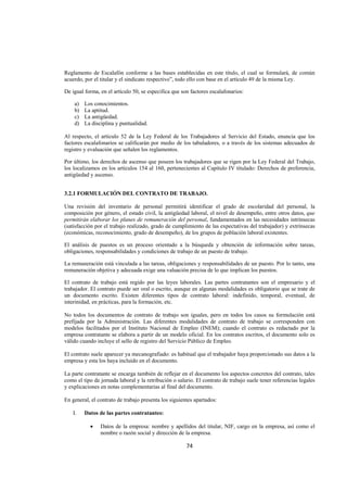  
                                                                                                                  




Reglamento de Escalafón conforme a las bases establecidas en este título, el cual se formulará, de común
acuerdo, por el titular y el sindicato respectivo”, todo ello con base en el artículo 49 de la misma Ley.

De igual forma, en el artículo 50, se especifica que son factores escalafonarios:

    a)   Los conocimientos.
    b)   La aptitud.
    c)   La antigüedad.
    d)   La disciplina y puntualidad.

Al respecto, el artículo 52 de la Ley Federal de los Trabajadores al Servicio del Estado, enuncia que los
factores escalafonarios se calificarán por medio de los tabuladores, o a través de los sistemas adecuados de
registro y evaluación que señalen los reglamentos.

Por último, los derechos de ascenso que poseen los trabajadores que se rigen por la Ley Federal del Trabajo,
los localizamos en los artículos 154 al 160, pertenecientes al Capítulo IV titulado: Derechos de preferencia,
antigüedad y ascenso.


3.2.1 FORMULACIÓN DEL CONTRATO DE TRABAJO.

Una revisión del inventario de personal permitirá identificar el grado de escolaridad del personal, la
composición por género, el estado civil, la antigüedad laboral, el nivel de desempeño, entre otros datos, que
permitirán elaborar los planes de remuneración del personal, fundamentados en las necesidades intrínsecas
(satisfacción por el trabajo realizado, grado de cumplimiento de las expectativas del trabajador) y extrínsecas
(económicas, reconocimiento, grado de desempeño), de los grupos de población laboral existentes.

El análisis de puestos es un proceso orientado a la búsqueda y obtención de información sobre tareas,
obligaciones, responsabilidades y condiciones de trabajo de un puesto de trabajo.

La remuneración está vinculada a las tareas, obligaciones y responsabilidades de un puesto. Por lo tanto, una
remuneración objetiva y adecuada exige una valuación precisa de lo que implican los puestos.

El contrato de trabajo está regido por las leyes laborales. Las partes contratantes son el empresario y el
trabajador. El contrato puede ser oral o escrito, aunque en algunas modalidades es obligatorio que se trate de
un documento escrito. Existen diferentes tipos de contrato laboral: indefinido, temporal, eventual, de
interinidad, en prácticas, para la formación, etc.

No todos los documentos de contrato de trabajo son iguales, pero en todos los casos su formulación está
prefijada por la Administración. Las diferentes modalidades de contrato de trabajo se corresponden con
modelos facilitados por el Instituto Nacional de Empleo (INEM); cuando el contrato es redactado por la
empresa contratante se elabora a partir de un modelo oficial. En los contratos escritos, el documento solo es
válido cuando incluye el sello de registro del Servicio Público de Empleo.

El contrato suele aparecer ya mecanografiado: es habitual que el trabajador haya proporcionado sus datos a la
empresa y esta los haya incluido en el documento.

La parte contratante se encarga también de reflejar en el documento los aspectos concretos del contrato, tales
como el tipo de jornada laboral y la retribución o salario. El contrato de trabajo suele tener referencias legales
y explicaciones en notas complementarias al final del documento.

En general, el contrato de trabajo presenta los siguientes apartados:

    I.   Datos de las partes contratantes:

           •    Datos de la empresa: nombre y apellidos del titular, NIF, cargo en la empresa, así como el
                nombre o razón social y dirección de la empresa.

                                                       74 

 
 