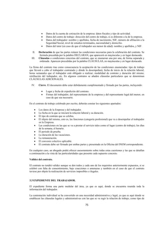  
                                                                                                                       




             •    Datos de la cuenta de cotización de la empresa: datos fiscales y tipo de actividad.
             •    Datos del centro de trabajo: dirección del centro de trabajo, si es diferente a la de la empresa.
             •    Datos del trabajador: nombre y apellidos, fecha de nacimiento, NIF, número de afiliación a la
                  Seguridad Social, nivel de estudios terminados, nacionalidad y domicilio.
             •    Datos del tutor (en caso de que el trabajador sea menor de edad): nombre y apellidos, y NIF.

     II.   Declaración de que las partes reúnen las condiciones necesarias para la celebración del contrato. Se
            formula precedida por la palabra DECLARAN, que aparecerá en mayúsculas y en lugar destacado.
    III.   Cláusulas o condiciones concretas del contrato, que se enumeran una por una, de forma separada y
            ordenada. Aparecen precedidas por la palabra CLÁUSULAS, en mayúsculas y en lugar destacado.

La firma del contrato trae como consecuencia la aceptación de las condiciones enumeradas: tipo de trabajo
que llevará a cabo el trabajador contratado y dónde lo desempeñará; fecha de inicio de la relación laboral;
horas semanales que el trabajador está obligado a realizar; modalidad de contrato y duración del mismo;
retribución del trabajador, etc. En algunos contratos se añaden cláusulas particulares que se denominan
CLÁUSULAS ADICIONALES.

    IV.    Cierre. El documento debe estar debidamente cumplimentado y firmado por las partes, incluyendo:

             •    Lugar y fecha de expedición del contrato.
             •    Firmas del trabajador, del representante de la empresa y del representante legal del menor, en
                  caso de que sea necesario.

En el contrato de trabajo celebrado por escrito, deberán constar los siguientes apartados:

      •    Los datos de la Empresa y del trabajador.
      •    La fecha en la que se iniciará la relación laboral y su duración.
      •    El tipo de contrato que se celebra.
      •    El objeto del mismo, esto es, las funciones (categoría profesional) que va a desempeñar el trabajador
           en la Empresa.
      •    Las condiciones en las que se va a prestar el servicio tales como el lugar (centro de trabajo), los días
           de la semana, el horario.
      •    El periodo de prueba.
      •    La duración de las vacaciones.
      •    La remuneración.
      •    El convenio colectivo aplicable.
      •    El contrato debe ser firmado por ambas partes y presentado en la Oficina del INEM correspondiente.

En cualquier caso, un abogado podrá ofrecer asesoramiento sobre todas estas cuestiones y las que se detallan
a continuación a la vista de las particularidades que presente cada supuesto concreto.

Validez del contrato.

El contrato no tendrá validez aunque se den todos y cada uno de los requisitos anteriormente expuestos, si se
celebró con falta de consentimiento, bajo coacciones o amenazas y también en el caso de que el contrato
tuviese por objeto la realización de servicios imposibles o ilegales.


3.3 EXPEDIENTE DEL TRABAJADOR.

El expediente forma una parte medular del área, ya que es aquí, donde se encuentra reunida toda la
información del trabajador.

La contratación individual se ha convertido en una necesidad administrativa y legal, ya que es aquí donde se
establecen las cláusulas legales y administrativas con las que se va regir la relación de trabajo, como tipo de

                                                         75 

 
 