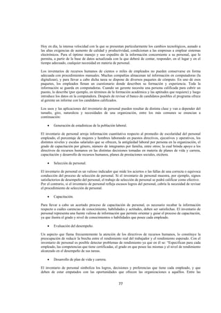  
                                                                                                                  




Hoy en día, la intensa velocidad con la que se presentan particularmente los cambios tecnológicos, aunado a
las altas exigencias de aumento de calidad y productividad, condicionan a las empresas a emplear sistemas
electrónicos. Para el óptimo manejo y uso expedito de la información concerniente a su personal, que le
permita, a partir de la base de datos actualizada con la que deberá de contar, responder, en el lugar y en el
tiempo adecuado, cualquier necesidad en materia de personal.

Los inventarios de recursos humanos de cientos o miles de empleados no pueden conservarse en forma
adecuada con procedimientos manuales. Muchas compañías almacenan tal información en computadoras (la
digitalizan), y para llevar a cabo dicha tarea se dispone de diversos paquetes de cómputo. En uno de esos
paquetes, los empleados llenan un cuestionario donde describen su formación y experiencia. Toda la
información se guarda en computadoras. Cuando un gerente necesita una persona calificada para cubrir un
puesto, lo describe (por ejemplo, en términos de la formación académica y las aptitudes que requiere) y luego
introduce los datos en la computadora. Después de revisar el banco de candidatos posibles el programa ofrece
al gerente un informe con los candidatos calificados.

Los usos y las aplicaciones del inventario de personal pueden resultar de distinta clase y van a depender del
tamaño, giro, naturaleza y necesidades de una organización, entre los más comunes se enuncian a
continuación:

    •    Generación de estadísticas de la población laboral.

El inventario de personal arroja información cuantitativa respecto al promedio de escolaridad del personal
empleado, el porcentaje de mujeres y hombres laborando en puestos directivos, ejecutivos y operativos, los
distintos niveles y escalas salariales que se ofrecen, la antigüedad laboral por persona en la organización, el
grado de capacitación por género, número de integrantes por familia, entre otros; la cual brinda apoyo a los
directivos de recursos humanos en las distintas decisiones tomadas en materia de planes de vida y carrera,
capacitación y desarrollo de recursos humanos, planes de prestaciones sociales, etcétera.

    •    Selección de personal.

El inventario de personal es un valioso indicador que mide los aciertos o las fallas de una correcta o equivoca
conducción del proceso de selección de personal. Si el inventario de personal muestra, por ejemplo, signos
satisfactorios de desempeño del personal, el trabajo de selección de personal se podrá calificar como efectivo.
Por el contrario, si el inventario de personal refleja escasos logros del personal, cabría la necesidad de revisar
el procedimiento de selección de personal.

    •    Capacitación.

Para llevar a cabo un acertado proceso de capacitación de personal, es necesario recabar la información
respecto a cuáles carencias de conocimiento, habilidades y actitudes, deben ser satisfechas. El inventario de
personal representa una fuente valiosa de información que permite orientar y guiar el proceso de capacitación,
ya que ilustra el grado y nivel de conocimientos o habilidades que posee cada empleado.

    •    Evaluación del desempeño.

Un aspecto que llama frecuentemente la atención de los directivos de recursos humanos, lo constituye la
preocupación de reducir la brecha entre el rendimiento real del trabajador y el rendimiento esperado. Con el
inventario de personal es posible detectar problemas de rendimiento ya que en él se: “Especifican para cada
empleado, las competencias que tiene certificadas, el grado en que posee las mismas y el nivel de rendimiento
alcanzado en el desempeño de sus tareas.

    •    Desarrollo de plan de vida y carrera.

El inventario de personal simboliza los logros, decisiones y preferencias que tiene cada empleado, y que
deben de estar empatados con las oportunidades que ofrecen las organizaciones a aquéllos. Entre las


                                                       77 

 
 