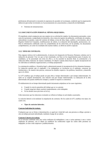  
                                                                                                                




preferencias del personal se encuentra la esperanza de ascender en la jerarquía, condición que la organización
deberá de aprovechar invirtiendo en el acrecentamiento de conocimientos y desarrollo de habilidades.

    •   Sistemas de remuneraciones.


3.3.1 DOCUMENTACIÓN PERSONAL MÍNIMA REQUERIDA.

El expediente estará compuesto por una carpeta con su solicitud de empleo, los documentos personales, como
actas de nacimiento, comprobante de domicilio, clave única de registro de población, certificados de estudios,
antecedentes no penales, copia del contrato de trabajo, avisos de altas, bajas, cambios y movimientos, alta al
Registro Federal de Causantes, modificaciones de salario, la evaluación del desempeño, promociones, etc.
Para la información codificada como los comprobantes de las entrevistas, de las pruebas, los documentos
comprobatorios, así como los resultados del examen médico, se abrirá un archivo especial.


3.3.2 TIPOS DE CONTRATO.

Para algunos teóricos de la administración, el proceso de integración de Recursos Humanos culmina con la
inducción de personal. Una vez que se han examinado, con base en los requerimientos para el puesto, los
candidatos, se ha presentado una terna de ellos y se ha asumido la decisión final, la contratación y la
inducción deben realizarse de manera simultánea. El objetivo apunta ahora hacia la rápida incorporación de
los individuos al ambiente organizacional y el trabajo propiamente.

La contratación establece y formaliza legal y administrativamente la incorporación de los elementos humanos.
La inducción permite que el empleado y los trabajadores se involucren en el ambiente, conozcan las
instalaciones y de manera más precisa, conozcan los detalles respecto a las políticas, beneficios y desarrollo
que se le ofrece.

La LFT establece que el trabajo puede ser para obra o tiempo determinado o por tiempo indeterminado. En
tanto no se estipule formalmente, esta relación será por tiempo indeterminado. La indicación de la obra
determinada sólo puede establecerse siempre y cuando lo requiera su naturaleza.

El señalamiento de un tiempo determinado puede únicamente estipularse en los casos siguientes:

    •   Cuando lo exija la naturaleza del trabajo que se va a prestar.
    •   Cuando tenga por objeto sustituir temporalmente a otro trabajador.
    •   En los demás casos previstos en la Ley.

Cabe mencionar que las relaciones eventuales se refieren al trabajo en actividades ocasionales.

La relación laboral se da mediante la estipulación de contratos. De los cuales la LFT, establece tres tipos, los
cuales son;

    •   Tipos de contratos laborales.

Contrato Individual de trabajo .

Cualquiera que sea su forma o denominación, es aquel por virtud del cual, una persona se obliga a prestar a
otra un trabajo personal subordinado, mediante el pago de un salario.

Contrato Colectivo de trabajo.
Es el convenio celebrado entre uno varios sindicatos de trabajadores y uno o varios patrones o uno o varios
sindicatos de patrones, con el objeto de establecer las condiciones según las cuales debe prestarse un
trabajador, en una o más empresas o establecimientos.


                                                      78 

 
 