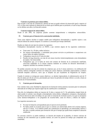 
                                                                                                                 




     Contrato en prácticas para minusválidos.
Para acceder a este tipo de contratación, además de tener un grado mínimo de minusvalía igual o superior al
33%, se fija como requisito la obtención de un título que le habilite para su profesión, el cual se haya obtenido
en los últimos seis años a la firma del contrato.

    Contrato temporal de minusválidos.
Desde el año 2002, las empresas pueden contratar temporalmente a trabajadores minusválidos.

    IV.   Contrato para el fomento de la contratación indefinida.

Tiene como objetivo facilitar el empleo estable para trabajadores desempleados y aquellos sujetos a una
relación laboral de carácter temporal. El contrato se concertará por tiempo indefinido.

Pueden ser objeto de este tipo de contrato los siguientes:
Trabajadores desempleados inscritos en INEM y que ostenten alguna de las siguientes condiciones:

      •   Tener entre 16 y 30 años, ambos inclusive.
      •   Ser mujeres desempleadas, y contratadas para prestar servicios en profesiones u ocupaciones con
          menor índice de empleo femenino.
      •   Trabajadores mayores de 45 años de edad.
      •   Parados de larga duración, con más de seis meses inscritos ininterrumpidamente como demandantes
          de empleo. Ser minusválido.
      •   Trabajadores que, en la fecha de inicio del contrato de fomento de la contratación indefinida,
          estuvieran empleados en la misma empresa mediante un contrato de duración determinada o
          temporal, incluidos los contratos formativos.

No podrán concertar este tipo de contrato las empresas que, en los 6 meses anteriores a la celebración del
contrato, hubiera extinguido contratos de trabajo por causas objetivas, declaradas improcedentes o hubiera
realizado despidos colectivos, salvo que el despido sea por Expediente de Regulación de Empleo.

Cuando el contrato se extinga por causas objetivas y se declare improcedente, la indemnización será de 33
días de salario por año de servicio, prorrateados por meses los períodos de tiempo inferior a un año y hasta un
máximo de 24 mensualidades.

    V.    Contrato para la formación.

Este contrato tiene como finalidad la adquisición de formación teórico-práctica necesaria para la realización
adecuada de un trabajo que requiera algún tipo de cualificación o acreditación.

Para ello, los trabajadores deben ser mayores de 16 años y menores de 21. No aplicándose ningún límite de
edad cuando el contrato vaya dirigido a desempleados minusválidos, trabajadores extranjeros, desempleados
que lleven más de tres años sin trabajo, los que estén en situación de exclusión social y Los que se incorporen
como alumnos-trabajadores a los programas de escuelas-taller, casas de oficios y talleres de empleo.

Los requisitos necesarios son:

      •   No tener la titulación correspondiente para el ejercicio de la profesión.
      •   No haber estado en el puesto para el que se contrata con anterioridad, dentro de la misma empresa,
          más de 12 meses. Si se hubiera tenido una contratación en aprendizaje con anterioridad, inferior a
          dos años, se podrá contratar para formación sólo por el tiempo que quede hasta completar la duración
          establecida.

En convenio colectivo se podrá establecer, en función del tamaño de la plantilla, el número máximo de
contratos de esta naturaleza que se pueden realizar, así como los puestos de trabajo que comprende esta
modalidad.
                                                       80 

 
 