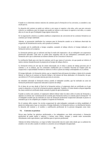  
                                                                                                                




Cuando no se determine número máximo de contratos para la formación en los convenios, se atenderá a una
escala previa.

La duración del contrato no podrá ser inferior a seis meses ni superior a dos años, salvo que por convenio
colectivo se establezca, pero en ningún caso podrá ser inferior a seis meses ni superior a tres años, o a cuatro
años en el caso de que el trabajador tenga alguna minusvalía.

En la negociación colectiva se podrán establecer compromisos de conversión de los contratos formativos en
contratos por tiempo indefinido.

Además, se presumirán indefinidos los contratos para la formación cuando no se hubiesen observado las
exigencias de formalización escrita, salvo prueba en contrario.

La jornada será la establecida a tiempo completo, sumando al trabajo efectivo el tiempo dedicado a la
formación teórica en la empresa.

La formación práctica que se realizará será bajo la tutela del empresario o de un trabajador con experiencia
profesional adecuada. Cada tutor no podrá tener asignados más de tres trabajadores contratados para la
formación salvo que se determine un número distinto en los Convenios Colectivos.

La retribución fijada para este tipo de contratos será la que marca el convenio, sin que pueda ser inferior al
salario mínimo interprofesional en proporción al tiempo de trabajo efectivo.

La formación teórica de este tipo de estará relacionada con el oficio o puesto de trabajo previstos por el
contrato o, en su defecto, por los contenidos establecidos por el Instituto Nacional de Empleo para las
ocupaciones o especialidades formativas relativas al oficio o puesto de trabajo contemplados en el contrato.

El tiempo dedicado a la formación teórica, que se impartirá fuera del puesto de trabajo y dentro de la jornada
laboral, se fijará en el contrato en función trabajo y del número de horas dedicados a la formación, sin que,
sea inferior al 15% de la jornada máxima prevista en convenio.

Se entenderá efectuada la formación teórica cuando el trabajador acredite, que ha realizado un curso de
formación profesional ocupacional adecuado al puesto de trabajo.

En el plazo de un mes desde el final de la formación teórica, el empresario dará un certificado en el que
conste su duración y el nivel de la formación práctica adquirida. También, el Centro donde se hayan impartido
las clases emitirá un certificado donde constará el grado de aprovechamiento.

Cuando se realice este contrato, el empresario deberá rellenar todos los datos sobre el centro de formación y
adjuntar al contrato una "comunicación de acuerdo para formación teórica en contrato para la formación". Sí
el trabajador acredita que ha realizado un curso de formación profesional ocupacional adecuado al puesto se
entenderá que se ha cumplido por completo el requisito de formación.

En el contrato debe constar: los niveles ocupacional de cada trabajador contratado en dicha modalidad, el
puesto de trabajo para el que se concierta, el tiempo dedicado a la formación teórica y su distribución horaria,
la duración del contrato y el nombre y cualificación profesional de la persona designada como tutor.

    VI.   Contratos en prácticas

Sirven para facilitar las prácticas profesionales a los trabajadores con título universitario o formación
profesional de grado medio o superior, e incluso otros títulos, siempre y cuando estén reconocidos
oficialmente como equivalentes y que habiliten para el ejercicio profesional.

Además de dichas titulaciones, se exige no haber transcurrido más de cuatro años desde que se acabaron los
estudios o de seis años cuando el contrato se concierte con un trabajador discapacitado.

                                                      81 

 
 