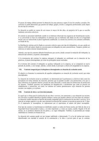  
                                                                                                                   




El puesto de trabajo deberá permitir la obtención de estas prácticas según el nivel de estudios cursados. Por
convenio se podrá determinar que puestos de trabajo, grupos, niveles o categorías profesionales serán objeto
de este tipo de contratos.

La duración no podrá ser menor de seis meses ni mayor de dos años, sin perjuicio de lo que se suscriba
mediante convenios colectivos.

El contrato se presumirá indefinido cuando no se hubiesen observado las exigencias de formalización escrita.
Y se convertirán en fijos los trabajadores en prácticas que no hubiesen sido dados de alta en la Seguridad
Social, una vez transcurrido el plazo legalmente establecido. Lo mismo les ocurrirá a los contratos celebrados
en fraude de ley.

La Retribución mínima será la fijada en convenio colectivo para este tipo de trabajadores, sin que, pueda ser
inferior al 60% del salario fijado en convenio para un trabajador de estas características. Tampoco, podrán ser
inferiores al salario mínimo interprofesional.

Además, este tipo de contratos deberán formalizarse por escrito, donde constará la titulación del trabajador, la
duración del contrato y el puesto a desempeñar.

A la terminación del contrato la empresa entregará al trabajador un certificado con la duración de las
prácticas, el puesto desempeñado, así como las principales tareas realizadas.

Si al término del contrato el trabajador se quedase trabajando en la empresa, no se computará un nuevo
período de prueba, y este tiempo, además, contará desde el principio a efectos de antigüedad en la empresa.

    VII.   Contrato temporal para trabajadores desempleados en situación de exclusión social.

El objetivo es fomentar la contratación de aquellos trabajadores en situación de exclusión social, que están
desempleados.

La situación de exclusión social se acreditará y se determinará por la pertenencia a colectivos tales como los
perceptores de rentas mínimas de inserción, personas que no puedan acceder a las prestaciones a las que se
hace referencia en el párrafo anterior, jóvenes de entre dieciocho y treinta años de instituciones de protección
de menores. También, personas con problemas de drogadicción o alcoholismo que están en proceso de
rehabilitación o reinserción; así como, los internos de centros penitenciarios cuya situación les permita
acceder a un empleo y ex reclusos.

VIII.      Contrato de obra o servicio determinado.

Es aquel que se firma para la realización de una obra o servicio, con autonomía y cuya duración sea incierta.
En convenios se podrán identificar aquellos trabajos o tareas que pueden cubrirse con estos tipos de contratos.
La duración vendrá marcada en función del tiempo estipulado para la realización de una obra o servicio. Si se
trata de un tiempo superior a un año, para efectuar la extinción del contrato se necesita un preaviso de 15 días.
Si el empresario lo incumpliera, se indemnizará por el equivalente al salario del plazo incumplido.

Esta tipo de contrato se transformará en indefinido cuando se realice de forma escrita, por falta de alta en la
Seguridad Social transcurrido el plazo, y un dato importante y a tener en cuanta, cuando, llegado el fin del
mismo, no se produzca denuncia de las partes, y se sigue trabajando. También, se presumirán por tiempo
indefinido los contratos en fraude de Ley.

La duración del contrato puede ser por tiempo indefinido o determinado. Y se ha de realizar por escrito,
identificando con claridad el carácter de la contratación y la obra o servicio para el que se contrata.




                                                       82 

 
 