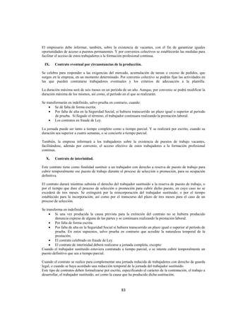  
                                                                                                                 




El empresario debe informar, también, sobre la existencia de vacantes, con el fin de garantizar iguales
oportunidades de acceso a puestos permanentes. Y por convenios colectivos se establecerán las medidas para
facilitar el acceso de estos trabajadores a la formación profesional continua.

    IX.   Contrato eventual por circunstancias de la producción.

Se celebra para responder a las exigencias del mercado, acumulación de tareas o exceso de pedidos, que
surgen en la empresa, en un momento determinado. Por convenio colectivo se podrán fijar las actividades en
las que pueden contratarse trabajadores eventuales y los criterios de adecuación a la plantilla.

La duración máxima será de seis meses en un período de un año. Aunque, por convenio se podrá modificar la
duración máxima de los mismos, así como, el período en el que se realizarán.

Se transformarán en indefinido, salvo prueba en contrario, cuando:
     • Se dé falta de forma escrita.
     • Por falta de alta en la Seguridad Social, si hubiera transcurrido un plazo igual o superior al período
         de prueba. Si llegado el término, el trabajador continuara realizando la prestación laboral.
     • Los contratos en fraude de Ley.

La jornada puede ser tanto a tiempo completo como a tiempo parcial. Y se realizará por escrito, cuando su
duración sea superior a cuatro semanas, o se concierte a tiempo parcial.

También, la empresa informará a los trabajadores sobre la existencia de puestos de trabajo vacantes,
facilitándose, además por convenio, el acceso efectivo de estos trabajadores a la formación profesional
continua.

    X.    Contrato de interinidad.

Este contrato tiene como finalidad sustituir a un trabajador con derecho a reserva de puesto de trabajo para
cubrir temporalmente ese puesto de trabajo durante el proceso de selección o promoción, para su ocupación
definitiva.

El contrato durará mientras subsista el derecho del trabajador sustituido a la reserva de puesto de trabajo, o
por el tiempo que dure el proceso de selección o promoción para cubrir dicho puesto, en cuyo caso no se
excederá de tres meses. Se extinguirá por la reincorporación del trabajador sustituido; o por el tiempo
establecido para la incorporación; así como por el transcurso del plazo de tres meses para el caso de un
proceso de selección.

Se transforma en indefinido:
     • Si una vez producida la causa prevista para la extinción del contrato no se hubiera producido
         denuncia expresa de alguna de las partes y se continuara realizando la prestación laboral.
     • Por falta de forma escrita.
     • Por falta de alta en la Seguridad Social si hubiera transcurrido un plazo igual o superior al período de
         prueba. En estos supuestos, salvo prueba en contrario que acredite la naturaleza temporal de la
         prestación.
     • El contrato celebrado en fraude de Ley.
     • El contrato de interinidad deberá realizarse a jornada completa, excepto:
Cuando el trabajador sustituido estuviera contratado a tiempo parcial, o se intente cubrir temporalmente un
puesto definitivo que sea a tiempo parcial.

Cuando el contrato se realice para complementar una jornada reducida de trabajadores con derecho de guarda
legal, o cuando se haya acordado una reducción temporal de la jornada del trabajador sustituido.
Este tipo de contratos deben formalizarse por escrito, especificando el carácter de la contratación, el trabajo a
desarrollar, el trabajador sustituido, así como la causa que ha producido dicha sustitución.



                                                       83 

 
 