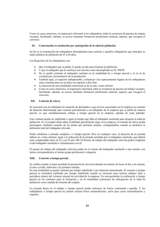  
                                                                                                                




Como en casos anteriores, el empresario informará a los trabajadores sobre la existencia de puestos de trabajo
vacantes, facilitando, además, su acceso mediante formación profesional continua, aspecto, que recogerá el
convenio.

    XI.    Contratación en sustitución por anticipación de la edad de jubilación

Su fin es la contratación de trabajadores desempleados para sustituir a aquellos trabajadores que anticipen su
edad ordinaria de jubilación de 65 a 64 años.

Los Requisitos de los trabajadores son:

       •   Que el trabajador que se jubile, le quede un año para alcanzar la jubilación.
       •   Y que el trabajador que le sustituya esté inscrito como desempleado en EL INEM.
       •   No se podrá contratar al trabajador sustituto en la modalidad de a tiempo parcial y ni en la de
           eventual por circunstancias de la producción.
       •   También aquí, es requisito indispensable, comunicar a los representantes legales de los trabajadores
           estas contrataciones en un plazo no superior a diez días.
       •   La duración de esta modalidad contractual es de un año, como mínimo.
       •   Como en casos anteriores, el empresario informará sobre la existencia de puestos de trabajo vacantes,
           facilitando, además, su acceso mediante formación profesional continua, aspecto, que recogerá el
           convenio.

    XII.   Contrato de relevo.

Se concierta con un trabajador en situación de desempleo o que tuviera concertado con la empresa un contrato
de duración determinada, para sustituir parcialmente a un trabajador de la empresa que se jubila de manera
parcial, ya que simultáneamente trabaja a tiempo parcial en la empresa, además de estar jubilado.

Este contrato puede ser indefinido o igual al tiempo que falta al trabajador sustituido para alcanzar la edad de
jubilación. Si, al cumplir dicha edad, el jubilado parcialmente sigue en la empresa, el contrato de relevo podrá
prorrogarse mediante acuerdo de las partes por periodos anuales, extinguiéndose cuando se produzca la
jubilación total del trabajador relevado.

Podrá celebrarse a jornada completa o a tiempo parcial. Pero en cualquier caso, la duración de la jornada
deberá ser, como mínimo, igual a la reducción de la jornada acordada por el trabajador sustituido, que deberá
estar comprendida entre un 25 y un 85 por 100. El horario de trabajo del trabajador relevista podrá completar
el del trabajador sustituido o simultanearse con él.

El puesto de trabajo del trabajador relevista podrá ser el mismo del trabajador sustituido o uno similar, con
tareas correspondientes al mismo grupo profesional o categoría.

XIII.      Contrato a tiempo parcial.

Se celebra cuando se haya acordado la prestación de servicios durante un número de horas al día, a la semana,
al mes o al año, inferiores a la jornada a tiempo.
En esta modalidad se puede contratar por tiempo indefinido o por duración determinada. El contrato a tiempo
parcial se entenderá celebrado por tiempo indefinido cuando se concierte para realizar trabajos fijos y
periódicos dentro del volumen normal de actividad de la empresa. No está permitida la celebración a tiempo
parcial en los contratos para la formación y en la modalidad contractual de anticipación de la edad de
jubilación como medida de fomento del empleo.

La jornada diaria en el trabajo a tiempo parcial podrá realizarse de forma continuada o partida. Y los
trabajadores a tiempo parcial no podrán realizar horas extraordinarias, salvo para casos extraordinarios y
urgentes.



                                                       84 

 
 