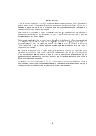  
                                                                                                                




                                            JUSTIFICACIÓN

El área de recursos humanos es la de mayor importancia dentro de una organización, de ahí que se deba de
tener un control interno adecuado para que se pueda manejar de la mejor manera posible. De esta área se
desprende la nómina que es la que se encarga de pagar las remuneraciones que los empleados de la
organización recibirán por el trabajo que realizan.

Sin la nómina no se podría tener un control adecuado de cuanto es lo que le corresponde a cada trabajador de
remuneraciones según el puesto que desempeñan, así como las deducciones que se les deben de quitar por
diversos conceptos; para obtener su pago.

Cuando en una organización falta un control interno adecuado en la nómina, no se refleja con exactitud cuál
es la obligación que se debe de tener con los empleados en cuanto a su pago, e incluso cual es la
responsabilidad que se tiene con instituciones como el IMSS, INFONAVIT y la Secretaria de Hacienda y
Crédito Publico (SHCP), por las cuotas o impuestos se deben pagar pero de los cuales no se sabe cuál es el
monto o no se está enterado.

Por esta razón en una organización el auditor interno puede desempañar un trabajo con exactitud al revisar
cada ámbito que se involucre con la nómina y adecuar un control interno idóneo para que no se encuentre con
un mal funcionamiento. Ya que como es un tema en el cual se puede resolver problemas para que una
organización marche adecuadamente y se tomen decisiones que favorezcan al crecimiento de la misma se
debe de tener en constante supervisión.

Hay diferentes decisiones que dependen de esta área desde la contratación de una persona hasta el despido, y
saber qué tipo de contrataciones son las más adecuadas y las formas en las que se deben de hacer para que se
cuente con el mejor personal posible que le será de mayor utilidad a la organización.




                                                     9 

 
 