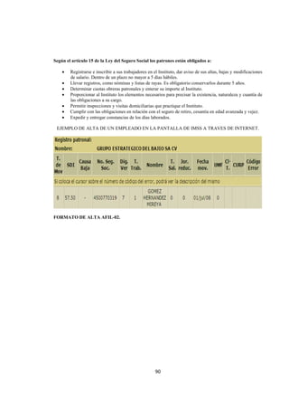  
                                                                                                                   




Según el artículo 15 de la Ley del Seguro Social los patrones están obligados a:

     •   Registrarse e inscribir a sus trabajadores en el Instituto, dar aviso de sus altas, bajas y modificaciones
         de salario. Dentro de un plazo no mayor a 5 días hábiles.
     •   Llevar registros, como nóminas y listas de rayas. Es obligatorio conservarlos durante 5 años.
     •   Determinar cuotas obreras patronales y enterar su importe al Instituto.
     •   Proporcionar al Instituto los elementos necesarios para precisar la existencia, naturaleza y cuantía de
         las obligaciones a su cargo.
     •   Permitir inspecciones y visitas domiciliarias que practique el Instituto.
     •   Cumplir con las obligaciones en relación con el seguro de retiro, cesantía en edad avanzada y vejez.
     •   Expedir y entregar constancias de los días laborados.

    EJEMPLO DE ALTA DE UN EMPLEADO EN LA PANTALLA DE IMSS A TRAVES DE INTERNET.




FORMATO DE ALTA AFIL-02.




                                                       90 

 
 