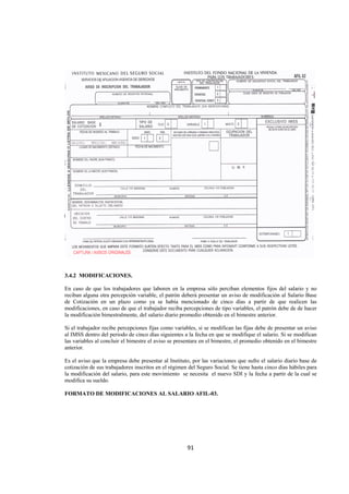  
                                                                                                                




3.4.2 MODIFICACIONES.

En caso de que los trabajadores que laboren en la empresa sólo perciban elementos fijos del salario y no
reciban alguna otra percepción variable, el patrón deberá presentar un aviso de modificación al Salario Base
de Cotización en un plazo como ya se había mencionado de cinco días a partir de que realicen las
modificaciones, en caso de que el trabajador reciba percepciones de tipo variables, el patrón debe de de hacer
la modificación bimestralmente, del salario diario promedio obtenido en el bimestre anterior.

Si el trabajador recibe percepciones fijas como variables, si se modifican las fijas debe de presentar un aviso
al IMSS dentro del periodo de cinco días siguientes a la fecha en que se modifique el salario. Si se modifican
las variables al concluir el bimestre el aviso se presentara en el bimestre, el promedio obtenido en el bimestre
anterior.

Es el aviso que la empresa debe presentar al Instituto, por las variaciones que sufre el salario diario base de
cotización de sus trabajadores inscritos en el régimen del Seguro Social. Se tiene hasta cinco días hábiles para
la modificación del salario, para este movimiento se necesita el nuevo SDI y la fecha a partir de la cual se
modifica su sueldo.

FORMATO DE MODIFICACIONES AL SALARIO AFIL-03.




                                                      91 

 
 