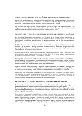  
                                                                                                               




3.5 TEMA II EL CONTROL INTERNO EN NÓMINAS (DEPARTAMENTO DE PERSONAL).

En este tema hablaremos sobre el proceso de nóminas que debe llevarse en toda organización. Sus conceptos
más importantes, la secuencia de actividades que se debe llevar a cabo para el proceso, la alimentación de
incidencias y conceptos que engloban de manera general el contenido de la nómina.

Los diferentes tipos de percepciones y deducciones que se llevan a cabo en todo proceso de nómina y las
obligaciones que tiene el patrón respecto al cumplimiento de las cuotas obrero patronales del Seguro Social,
las aportaciones del Infonavit y las cargas fiscales que se deben tomar en cuenta.


3.6 SISTEMAS DE INFORMACIÓN COMPUTARIZADOS PARA EL CÁLCULO DE LA NÓMINA.

Los Sistemas de Información Computarizados para el manejo de la nómina, facilitan efectivamente los
procesos de cálculos y pagos al personal, nuestro sistema de cálculo de nómina, posee un alto grado de
configuración, que hace que sea sorprendente el calcular de cualquier tipo de pago o remuneración al
personal.

Se debe adquirir un sistema completo, flexible, escalable, fácil de usar y con total independencia para
adaptarlo a las necesidades y políticas particulares de cada organización, estén en el área de construcción,
petróleo, producción, contratación colectiva, personal a tiempo compartido o destajo o simplemente nóminas
que cumplan con las normativas legales de su país.

Debe ser adaptable, y que se pueda adecuar para cubrir todos los requerimientos legales y particulares de su
empresa incluso cuando maneje muchos tipos de nóminas dentro de un mismo negocio, con conceptos de
pago o deducciones que no se limitan a los monetarios solamente.

De ser posible que cuente con un tabulador de salarios por categorías para fijar salarios por escalafones o
cargos, ya que son muy utilizados en organismos públicos, universidades y otros lugares. Además que defina
de manera sencilla, amigable y con total independencia todos los cálculos que su empresa utiliza, le permitirá
tener un sistema de pago actualizado y muy rápido en su procesamiento.

Debe ser flexible al añadir más campos a la base de datos de integrantes, para capturar y usar estos datos
adicionales o complementarios, los cuales pueden ser usados en la formulación expandiendo las posibilidades
de adaptación a sus necesidades, o para el registro de datos adicionales del expediente del trabajador.

Cada sistema debe incrementar la rentabilidad de su negocio y haga crecer su empresa. Los sistemas le dan la
oportunidad de incrementar sus ganancias, así como de reducir los costos por transacción, al disminuir los
costos de mantenimiento y operación de un departamento de Recursos Humanos, al tener el sistema de
cálculo de pago de personal más poderoso y fácil de manejar del mercado.


3.7 REVISIÓN DE UNA NÓMINA TRADICIONAL (DEPARTAMENTO DE PERSONAL).

El proceso de nómina es una actividad periódica que se lleva a cabo en las empresas para pagar a los
trabajadores sus salarios, proceso derivado de la relación laboral que tienen éstos con la empresa.
Podemos decir que la nómina es: el documento en el que se consignan los días trabajados, los sueldos
percibidos por los trabajadores y se asientan los demás conceptos de percepción o deducción para cada uno de
ellos en un periodo determinado.

Como se sabe en la actualidad existen diferentes sociedades mercantiles en las cuales dependiendo del tipo de
sociedad y sus características de cada una de ellas las personas o socios que participan en ellas ya sea como
socio o accionista o como trabajador o asociado y la forma de su participación depende de su actividad que
realicen o desempeñen dentro de esta por su esfuerzo realizado ya sea de forma intelectual o física se ven
beneficiados por su trabajo realizado el cual es recompensado en dinero o en especie , en donde dependiendo
del tipo de giro o actividad a la que se dedique dicha empresa se le da el nombre de sueldo si se trata de una

                                                     94 

 
 