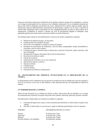  
                                                                                                                      




El proceso de nómina empieza por la definición de las políticas relativas al pago de los trabajadores y termina
con el pago de participación de los mismos en las utilidades (incluyendo a los ex-empleados) pasando por
tareas como altas de empleados, presentación de avisos, elaboración de la nómina, pago de sueldos, pago de
prestaciones, pago de indemnizaciones, presentación de declaraciones, reportes, etc. Es decir, el proceso de
nómina debe comprender todo lo relacionado con ella, independientemente de quién lo realice dentro de la
organización. Contabilizar la nómina o calcular una serie de percepciones pagadas al trabajador como
aguinaldo (gratificación anual), prima vacacional, también son parte del proceso.

Sin embargo desde el punto de vista administrativo el proceso de nómina comprende lo siguiente:

     •    Definición de políticas de pago y de descuento.
     •    Establecimiento del calendario de pagos.
     •    Dar de alta a los empleados al asignar un número de registro.
     •    Incorporar los movimientos de incidencias, como las faltas, incapacidades, tiempo extraordinario y
          vacaciones, entre los más comunes.
     •    Conceptos de pago y descuento para la nómina que se procesa al momento, según el periodo y tipo
          que corresponda.
     •    Incorporación de pagos o descuentos fijos (como los descuentos).
     •    Revisión de las cifras de control.
     •    Cálculo de la nómina.
     •    Verificación de la nómina y en su caso re-procesos.
     •    Obtención de reportes y archivos.
     •    Pago de la nómina.
     •    Contabilización.
     •    Cierre de nómina.
     •    Presentación de informes y declaraciones.


3.8 AFIANZAMIENTO DEL PERSONAL INVOLUCRADO EN LA PREPARACIÓN DE LA
NÓMINA.

El afianzamiento será el compromiso de una persona de cumplir por otra las obligaciones que ésta contraiga a
favor de un tercero, en este caso se debe afianzar a todo aquel personal que sea responsable de elaborar la
nómina.


3.9 PERIODICIDAD DE LA NÓMINA.

Indica con que frecuencia se va a elaborar la nómina, es decir, cada cuantos días de calendario se va a pagar
las remuneraciones al personal. Se puede seleccionar entre semanal, catorcenal, quincenal, mensual o decenal.

Para determinar el Salario Base de Cotización se establece lo siguiente:

     I.   El periodo del pago de las cuotas, es decir el periodo para determinar su salario diario es igual al mes
           natural.
    II.   Para fijar el salario diario en caso de que se pague en diferente periodicidad se está a lo siguiente:

PERIODO                                       DETERMINACIÓN DE LA CUOTA

Semana                                        Se divide entre 7 días.
Quincenal                                     Se divide entre 15 días.
Mensual                                       Se divide entre 30 días.
Periodos distintos a los señalados            Procedimiento análogo.


                                                        97 

 
 