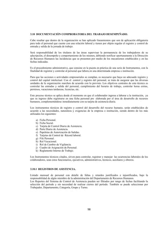  
                                                                                                              




3.10 DOCUMENTACIÓN COMPROBATORIA DEL TRABAJO DESEMPEÑADO.

Cabe resaltar que dentro de la organización se han aplicado lineamientos que son de aplicación obligatoria
para todo el personal que cuente con una relación laboral y tienen por objeto regular el registro y control de
entrada y salida de la jornada de trabajo.

Será responsabilidad de los titulares de las áreas supervisar la permanencia de los trabajadores de su
adscripción, el desempeño y comportamiento de los mismos, debiendo notificar oportunamente a la Dirección
de Recursos Humanos las incidencias que se presenten por medio de los mecanismos establecidos y en las
fechas indicadas.

Es el procedimiento administrativo, que consiste en la puesta en práctica de una serie de Instrumentos, con la
finalidad de registrar y controlar al personal que labora en una determinada empresa o institución.

Para que las acciones o actividades empresariales se cumplan, es necesario que haya un adecuado registro y
control del capital intelectual. Con el control y registro del personal, se trata de asegurar que las diversas
unidades de la organización marchen de acuerdo con lo previsto. Los objetivos centrales de esta técnica es
controlar las entradas y salida del personal, cumplimiento del horario de trabajo, controlar horas extras,
permisos, vacaciones tardanzas, licencias, etc.

Este proceso técnico se aplica desde el momento en que el colaborador ingresa a laborar a la institución, ya
que su ingreso debe registrarse en una ficha personal pre elaborada por el área de desarrollo de recursos
humanos, complementándose inmediatamente con su tarjeta de asistencia diaria.

Los instrumentos técnicos de registro y control del desarrollo del recurso humano, serán establecidos de
acuerdo a las necesidades, naturaleza y exigencias de la empresa o institución, siendo dentro de los más
utilizados los siguientes:

     a)   Ficha Personal.
     b)   Ficha Social.
     c)   Tarjeta de Control Diario de Asistencia.
     d)   Parte Diario de Asistencia.
     e)   Papeletas de Autorización de Salidas.
     f)   Tarjetas de Control de Récord laboral.
     g)   File Personal.
     h)   Rol Vacacional.
     i)   Rol de Cambio de Vigilancia.
     j)   Cuadro de Asignación de Personal.
     k)   Reglamento Interno de Trabajo.

Los Instrumentos técnicos citados, sirven para controlar, registrar y manejar las ocurrencias laborales de los
colaboradores, sean estos funcionarios, ejecutivos, administrativos, técnicos, auxiliares y obreros.


3.10.1 REGISTROS DE ASISTENCIA.

Listado mensual de personal con detalle de faltas y retardos justificados e injustificados, bajo la
responsabilidad de algún miembro de la administración del Departamento de Recursos Humanos.
Los Reportes del Sistema de Control de Asistencia pueden ser filtrados por rango de fechas facilitando la
selección del período y sin necesidad de realizar cierres del período. También se puede seleccionar por
Trabajador, Departamento, Categoría, Grupo y Turno.




                                                     98 

 
 