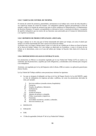  
                                                                                                              




3.10.2 TARJETAS DE CONTROL DE TIEMPOS.

El sistema de control de asistencia, puntualidad y permanencia en el trabajo será a través de reloj checador y
sus respectivas tarjetas de control de tiempos. Los trabajadores deberán registrar personalmente su hora de
entrada y salida en el sistema de asistencia que para el efecto establezca la Administración o el Departamento
de Recursos Humanos. El registro correspondiente se efectuará al inicio y conclusión de labores, a excepción
de aquellos trabajadores que con motivo de sus funciones sean autorizados por el Consejo de Administración
a no registrar su asistencia.


3.10.3 REPORTES DE PRODUCCIÓN (PAGOS A DESTAJO).

El pago a destajo no es otra cosa que la forma transmutada del salario por tiempo, así como el salario por
tiempo es la forma transmutada del valor o precio de la fuerza de trabajo.
A primera vista, en el pago a destajo parece como si el valor de uso vendido por el obrero no fuera la función
de su fuerza de trabajo, trabajo vivo, sino trabajo ya objetivado en el producto, y como si el precio de ese
trabajo no lo determinara, como en el caso del salario por tiempo, la fracción valor diario de la fuerza de
trabajo.


3.10.4 DISPOSICIONES LEGALES O CONTRACTUALES.

Las prestaciones en México se encuentran reguladas por la Ley Federal del Trabajo (LFT) en cuanto a su
contenido, tipo de prestaciones y aquéllas que serán obligatorias y consideradas como mínimas para otorgarse
a los trabajadores.

Asimismo, son reguladas por la Ley del Impuesto sobre la Renta, (ISR) en cuanto a su aplicación general para
efectos fiscales.

La Ley Federal del Trabajo establece como prestaciones mínimas las siguientes:

    •   Las que se otorguen al trabajador con base en la Ley del Seguro Social o la Ley del ISSSTE, según
        se trate de trabajadores de empresas privadas o públicas, así como las prestaciones derivadas de
        éstas, por ejemplo:

           I.    Servicios médicos (consulta externa, hospitalaria).
          II.    Farmacias.
         III.    Estudios de gabinete y laboratorio.
         IV.     Ambulancias.
          V.     Guarderías.
         VI.     Ayuda de lactancia.
        VII.     Aparatos de prótesis y ortopedia.
        VIII.    Clubes vacacionales y deportivos.
         IX.     Funerarias.
          X.     Actividades recreativas, sociales y culturales.
         XI.     Servicios turísticos, etc.

    •   INFONAVIT.

    •   FONACOT.

    •   SAR.

    •   15 días de aguinaldo (Artículo 87 de la Ley Federal del Trabajo).



                                                     99 

 
 