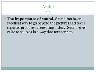 Audio

 The importance of sound. Sound can be an
 excellent way to go beyond the pictures and text a
 reporter produces in covering a story. Sound gives
 voice to sources in a way that text cannot.
 