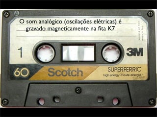 O som analógico (oscilações elétricas) é
  gravado magneticamente na ﬁta K7
 