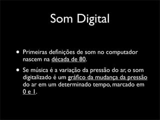 Som Digital

• Primeiras deﬁnições de som no computador
  nascem na década de 80.
• Se música é a variação da pressão do ar, o som
  digitalizado é um gráﬁco da mudança da pressão
  do ar em um determinado tempo, marcado em
  0 e 1.
 