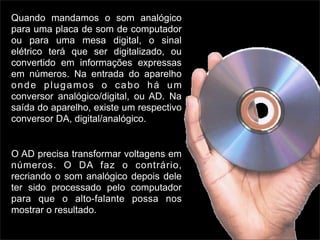 Quando mandamos o som analógico
para uma placa de som de computador
ou para uma mesa digital, o sinal
elétrico terá que ser digitalizado, ou
convertido em informações expressas
em números. Na entrada do aparelho
onde plugamos o cabo há um
conversor analógico/digital, ou AD. Na
saída do aparelho, existe um respectivo
conversor DA, digital/analógico.


O AD precisa transformar voltagens em
números. O DA faz o contrário,
recriando o som analógico depois dele
ter sido processado pelo computador
para que o alto-falante possa nos
mostrar o resultado.
 