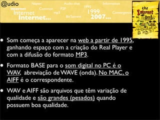 @udio      Napter           Audio chat
                                         1995
                                                Information
  Internet     Common     P2P
    Internet          mp3                  1999       Convergence
      Internet...             BitTorrent     2007...


• Som começa a aparecer na web a partir de 1995,
  ganhando espaço com a criação do Real Player e
  com a difusão do formato MP3.
• Formato BASE para o som digital no PC é o
  WAV, abreviação de WAVE (onda). No MAC, o
  AIFF é o correspondente.
• WAV e AIFF são arquivos que têm variação de
  qualidade e são grandes (pesados) quando
  possuem boa qualidade.
 