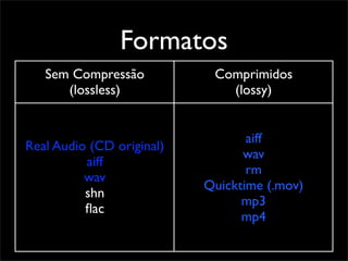Formatos
   Sem Compressão           Comprimidos
      (lossless)              (lossy)


                                  aiff
Real Audio (CD original)
                                 wav
          aiff
                                  rm
          wav
                           Quicktime (.mov)
          shn
                                 mp3
          ﬂac
                                 mp4
 