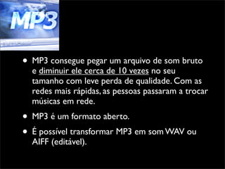 • MP3 consegue pegar um arquivo de som bruto
  e diminuir ele cerca de 10 vezes no seu
  tamanho com leve perda de qualidade. Com as
  redes mais rápidas, as pessoas passaram a trocar
  músicas em rede.
• MP3 é um formato aberto.
• É possível transformar MP3 em som WAV ou
  AIFF (editável).
 