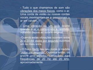 - Tudo o que chamamos de som são
vibrações dos meios físicos, como o ar.
Uma corda de violão ou nossas cordas
vocais movimentam-se e pressionam o
ar em vaivém.
- Uma vibração ou um ciclo ocorre
quando o ar é comprimido e rarefeito,
voltando depois ao estado original.
-Quando estas vibrações ocorrem entre
20 e 20 mil vezes por segundo ouvimos
um ou mais sons.
- O físico Hertz deu seu nome à medida
‘ciclos por segundo’. Ouvimos então, do
grave pro agudo, vibrações nas
freqüências de 20 Hz até 20 kHz,
aproximadamente.
 