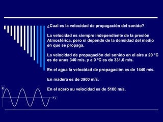 ¿Cual es la velocidad de propagación del sonido? La velocidad es siempre independiente de la presión Atmosférica, pero si depende de la densidad del medio en que se propaga. La velocidad de propagación del sonido en el aire a 20 °C  es de unos 340 m/s. y a 0 ºC es de 331.6 m/s. En el agua la velocidad de propagación es de 1440 m/s. En madera es de 3900 m/s. En el acero su velocidad es de 5100 m/s. p t 
