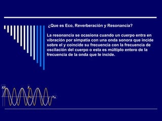   ¿Que es Eco, Reverberación y Resonancia? La resonancia se ocasiona cuando un cuerpo entra en vibración por simpatía con una onda sonora que incide  sobre el y coincide su frecuencia con la frecuencia de  oscilación del cuerpo o esta es múltiplo entero de la  frecuencia de la onda que le incide. p t p t p t 