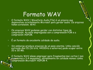 Formato WAV
•   O formato WAV ( Waveform Audio File) é un arquivo que
    desenvolveu orixinalmente Microsof para gardar audio. Os arquivos
    teñen extensión. WAV.

•   Os arquivos WAV podense gardar con distintos tipos de
    compresión. As máis empregadas son a comprensión PCM e a
    compresión ADPCM.

•   É un formato de excelente calidade de audio.

•   Sin embargo produce arquivos de un peso enorme. Unha canción
    extraida dun CD (16 bits, 44100Hz e esterreo) pode ocupar entre
    20 e 30 Mb.

•   O formato WAV sóese empregar para fragmentos moi cortos ( non
    superiores a 3-4 segundos), normalmente en calidade monoe cunha
    comprensión Microsoft ADPCM 4.
 