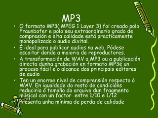 MP3
• O formato MP3( MPEG 1 Layer 3) foi creado polo
  Fraunbofer e polo seu extraordinario grado de
  compresión e alta calidade está practicamente
  monopolizado o audio dixital.
• É ideal para publicar audios na web. Pódese
  escoitar dende a maioria de reproductores.
• A transformación de WAV a MP3 ou a publicación
  directa dunha grabación en formato MP3é un
  proceso fácil e o alcance dos principais editores
  de audio
• Ten un enorme nivel de comprensión respecto ó
  WAV. En igualdade do resto de condicións
  reduciria o tamaño do arquivo dun fragmento
  músical con un factor entre 1/10 e 1/12
• Presenta unha mínima de perda de calidade
 