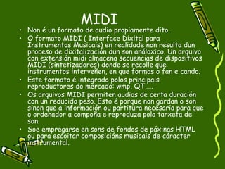 MIDI
• Non é un formato de audio propiamente dito.
• O formato MIDI ( Interface Dixital para
  Instrumentos Musicais) en realidade non resulta dun
  proceso de dixitalización dun son análoxico. Un arquivo
  con extensión midi almacena secuencias de dispositivos
  MIDI (sintetizadores) donde se recolle que
  instrumentos interveñen, en que formas o fan e cando.
• Este formato é integrado polos principais
  reproductores do mercado: wmp, QT,….
• Os arquivos MIDI permiten audios de certa duración
  con un reducido peso. Esto é porque non gardan o son
  sinon que a información ou partitura necesaria para que
  o ordenador a compoña e reproduza pola tarxeta de
  son.
• Soe empregarse en sons de fondos de páxinas HTML
  ou para escoitar composicións musicais de cáracter
  instrumental.
 